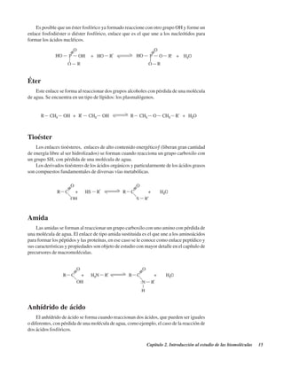 Capítulo 2. Introducción al estudio de las biomoléculas 15
Es posible que un éster fosfórico ya formado reaccione con otro grupo OH y forme un
enlace fosfodiéster o diéster fosfórico, enlace que es el que une a los nucleótidos para
formar los ácidos nucléicos.
Éter
Este enlace se forma al reaccionar dos grupos alcoholes con pérdida de una molécula
de agua. Se encuentra en un tipo de lípidos: los plasmalógenos.
Tioéster
Los enlaces tioésteres, “enlaces de alto contenido energético” (liberan gran cantidad
de energía libre al ser hidrolizados) se forman cuando reacciona un grupo carboxilo con
un grupo SH, con pérdida de una molécula de agua.
Los derivados tioésteres de los ácidos orgánicos y particularmente de los ácidos grasos
son compuestos fundamentales de diversas vías metabólicas.
Amida
Las amidas se forman al reaccionar un grupo carboxilo con uno amino con pérdida de
una molécula de agua. El enlace de tipo amida sustituida es el que une a los aminoácidos
para formar los péptidos y las proteínas, en ese caso se le conoce como enlace peptídico y
sus características y propiedades son objeto de estudio con mayor detalle en el capítulo de
precursores de macromoléculas.
Anhídrido de ácido
El anhídrido de ácido se forma cuando reaccionan dos ácidos, que pueden ser iguales
o diferentes, con pérdida de una molécula de agua, como ejemplo, el caso de la reacción de
dos ácidos fosfóricos.
http://MedicoModerno.Blogspot.com
 