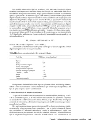 Capítulo 12. El metabolismo en situaciones específicas. 249
Para medir la intensidad del ejercicio se utiliza el joule, abreviado J (fuerza por espacio
recorrido)comoexpresióndecantidaddetrabajorealizadoyelwatt,abreviadoWcomoíndice
delapotencia(trabajo/unidaddetiempo).Asíporejemplounejerciciode65Wseconsideraun
ejercicioligero;unode130Wmoderadoyde200Wintenso.Alternativamentesepuedemedir
elgastoenergéticototaldelorganismoteniendoencuentaqueademásdelaenergíagastadaen
elejercicio,otrapartedelaenergíasedisipaenformadecalor,yaqueelcuerpohumanotiene
unaeficienciadesolo25%alconvertirlaenergíaentrabajo,aunqueestaeficienciaesmásalta
que la de las máquinas creadas por el hombre. De esta manera se utiliza para medir el gasto
energético total la unidad de tasa metabólica basal (TMB) que equivale aproximadamente en
un hombre adulto normal a 4,8 KJ/min y en una mujer a 3,8 KJ/min. En la siguiente tabla se
muestranlosvaloresenTMB dediferentesactividadesyejercicios.Eltrabajoexternorealiza-
doenestasactividadesserá25%aproximadamentedelosvaloresquesemuestranenlatabla
12. 3. Si un hombre adulto duerme 8 horas por ejemplo, la cantidad de energía gastada en esa
actividad será igual a:
8 h x 60 min x 4.8 KJ/min x 0,9 = 2073
es decir, 6 KJ (o 496 Kcal ya que 1 Kcal = 4,18 KJ)
Así sumando las distintas actividades por el tiempo que se realizan es posible estimar
el gasto energético total de una persona al día.
Tabla 12.3. Gasto energético relativo de varias actividades.
Actividad TMB (tasa metabólica basal)
Reposo 1
Sueño 0,9
Trabajo doméstico ligero
(barrer por ejemplo) 3,5
Trabajo doméstico pesado
(baldear la casa por ejemplo) 4,5
Caminar (5 km/h) 2,5
Bailar 3 a 7
Nadar 6 a 11
Carrera de maratón 18
Es importante considerar que existen 2 tipos de ejercicios físicos, anaeróbico y aeróbico,
debido a esto, se describen los cambios metabólicos que tienen lugar en dependencia del
tipo de ejercicio que se realice a continuación.
Cambios metabólicos en el ejercicio anaeróbico
El ejercicio anaeróbico como el de un sprinter o corredor de 100 m planos (Fig. 12.10),
o de un levantador de pesas, es de corta duración pero demanda una gran fuerza y depende
de la actividad de las fibras musculares rápidas, blancas, o tipo II. Estas fibras tienen poco
contenido de mitocondrias y de mioglobina y una gran actividad de las enzimas que partici-
pan en la glucogenólisis.
Hay que tener en cuenta que la concentración deATPen el músculo disminuye rápida-
mente con las primeras contracciones musculares, y que la fosfocreatina puede formar
una cantidad de ATP adicional, pero aún así cuando se inicia una carrera rápida esas
biomóleculas duran para mantener una máxima velocidad solo 5 o 6 s. Se ha determinado
que en los primeros segundos las cantidades de ATP caen de 5,2 a 3,7 mmol/L en las
http://MedicoModerno.Blogspot.com
 