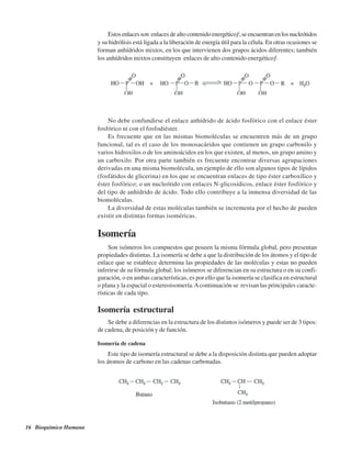 16 Bioquímica Humana
Estosenlacesson“enlaces de alto contenido energético”,seencuentranenlosnucleótidos
y su hidrólisis está ligada a la liberación de energía útil para la célula. En otras ocasiones se
forman anhídridos mixtos, en los que intervienen dos grupos ácidos diferentes; también
los anhídridos mixtos constituyen “enlaces de alto contenido energético”.
No debe confundirse el enlace anhídrido de ácido fosfórico con el enlace éster
fosfórico ni con el fosfodiéster.
Es frecuente que en las mismas biomoléculas se encuentren más de un grupo
funcional, tal es el caso de los monosacáridos que contienen un grupo carbonilo y
varios hidroxilos o de los aminoácidos en los que existen, al menos, un grupo amino y
un carboxilo. Por otra parte también es frecuente encontrar diversas agrupaciones
derivadas en una misma biomolécula, un ejemplo de ello son algunos tipos de lípidos
(fosfátidos de glicerina) en los que se encuentran enlaces de tipo éster carboxílico y
éster fosfórico; o un nucleótido con enlaces N-glicosídicos, enlace éster fosfórico y
del tipo de anhídrido de ácido. Todo ello contribuye a la inmensa diversidad de las
biomoléculas.
La diversidad de estas moléculas también se incrementa por el hecho de pueden
existir en distintas formas isoméricas.
Isomería
Son isómeros los compuestos que poseen la misma fórmula global, pero presentan
propiedades distintas. La isomería se debe a que la distribución de los átomos y el tipo de
enlace que se establece determina las propiedades de las moléculas y estas no pueden
inferirse de su fórmula global; los isómeros se diferencian en su estructura o en su confi-
guración, o en ambas características, es por ello que la isomería se clasifica en estructural
o plana y la espacial o estereoisomería.Acontinuación se revisan las principales caracte-
rísticas de cada tipo.
Isomería estructural
Se debe a diferencias en la estructura de los distintos isómeros y puede ser de 3 tipos:
de cadena, de posición y de función.
Isomería de cadena
Este tipo de isomería estructural se debe a la disposición distinta que pueden adoptar
los átomos de carbono en las cadenas carbonadas.
http://MedicoModerno.Blogspot.com
 