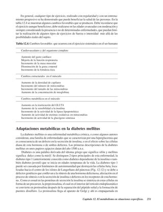 Capítulo 12. El metabolismo en situaciones específicas. 251
En general, cualquier tipo de ejercicio, realizado con regularidad y con un entrena-
miento progresivo se ha demostrado que puede beneficiar la salud de las personas. En la
tabla 12.4 se muestran algunos cambios favorables que se producen. Debe recordarse que
el ejercicio aunque beneficioso, debe realizarse en las edades avanzadas con moderación y
siempre considerando la presencia o no de determinadas enfermedades, que puedan limi-
tar la realización de algunos tipos de ejercicios de fuerza o intensidad más allá de las
posibilidades reales del sujeto.
Adaptaciones metabólicas en la diabetes mellitus
La diabetes mellitus es una enfermedad metabólica crónica, o como algunos autores
consideran, una familia de enfermedades que se caracterizan por una hiperglucemia que
es consecuencia de un defecto en la secreción de insulina, o en el efecto sobre las células
diana de esta hormona o de ambos defectos. Las primeras descripciones de la diabetes
mellitus en unos papiros egipcios datan del año 1500 a.n.e.
Diabetes es una palabra derivada del idioma griego que significa sifón y mellitus
significa “dulce como la miel”. Se distinguen 2 tipos principales de esta enfermedad, la
diabetes tipo 1 (anteriormente conocida como diabetes dependiente de la insulina o tam-
bién diabetes juvenil) que se inicia en edades tempranas de la vida. La diabetes tipo 1
puede ser causada por fenómenos de autoinmunidad que destruyen las células beta, loca-
lizadas hacia el centro de los islotes de Langerhans del páncreas (Fig. 12.12) y se debe a
defectos genéticos que conllevan a la síntesis de una hormona defectuosa, afectación en el
proceso de síntesis o en la secreción de insulina o defectos en los receptores de esta hormo-
na . Como es usual en las proteínas de secreción la insulina se sintetiza en estas células en
forma de un precursor, la preproinsulina, el cual en el interior del retículo endoplasmático
se convierte en proinsulina después de la separación del péptido señal y la formación de
puentes disulfuro. La proinsulina llega al aparato de Golgi y ahí es empaquetada en
Tabla 12.4. Cambios favorables que ocurren con el ejercicio sistemático en el ser humano
Cardiovasculares y del organismo completo
Aumento del gasto cardíaco
Mejoría de la función respiratoria
Incremento de la masa muscular
Disminución de la grasa corporal
Incremento de la fortaleza ósea
Cambios estructurales en el músculo
Aumento de la densidad de capilares
Incremento del número de mitocondrias
Incremento del tamaño de las mitocondrias
Aumento de la concentración de mioglobina
Cambios metabólicos en el músculo
Aumento en la traslocación del GLUT4
Aumento de la sensibilidad a la insulina
Incremento de la actividad de la lipasa lipoproteínica
Aumento de actividad de enzimas oxidativas en mitocondrias
Incremento de actividad de la glucógeno sintetasa
http://MedicoModerno.Blogspot.com
 