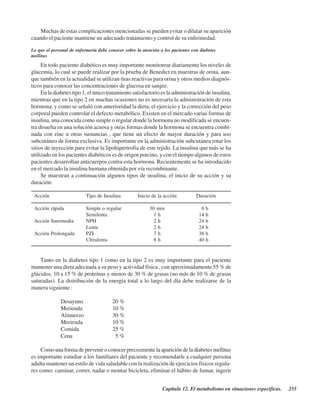 Capítulo 12. El metabolismo en situaciones específicas. 255
Muchas de estas complicaciones mencionadas se pueden evitar o dilatar su aparición
cuando el paciente mantiene un adecuado tratamiento y control de su enfermedad.
Lo que el personal de enfermería debe conocer sobre la atención a los pacientes con diabetes
mellitus
En todo paciente diabético es muy importante monitorear diariamente los niveles de
glucemia, lo cual se puede realizar por la prueba de Benedict en muestras de orina, aun-
que también en la actualidad se utilizan tiras reactivas para orina y otros medios diagnós-
ticos para conocer las concentraciones de glucosa en sangre.
En la diabetes tipo 1, el único tratamiento satisfactorio es la administración de insulina,
mientras que en la tipo 2 en muchas ocasiones no es necesaria la administración de esta
hormona, y como se señaló con anterioridad la dieta, el ejercicio y la corrección del peso
corporal pueden controlar el defecto metabólico. Existen en el mercado varias formas de
insulina, una conocida como simple o regular donde la hormona no modificada se encuen-
tra disuelta en una solución acuosa y otras formas donde la hormona se encuentra combi-
nada con zinc u otras sustancias , que tiene un efecto de mayor duración y para uso
subcutáneo de forma exclusiva. Es importante en la administración subcutánea rotar los
sitios de inyección para evitar la lipohipertrofia de este tejido. La insulina que más se ha
utilizado en los pacientes diabéticos es de origen porcino, y con el tiempo algunos de estos
pacientes desarrollan anticuerpos contra esta hormona. Recientemente se ha introducido
en el mercado la insulina humana obtenida por vía recombinante.
Se muestran a continuación algunos tipos de insulina, el inicio de su acción y su
duración:
Acción Tipo de Insulina Inicio de la acción Duración
Acción rápida Simple o regular 30 min 6 h
Semilenta 1 h 14 h
Acción Intermedia NPH 2 h 24 h
Lenta 2 h 24 h
Acción Prolongada PZI 7 h 36 h
Ultralenta 8 h 40 h
Tanto en la diabetes tipo 1 como en la tipo 2 es muy importante para el paciente
mantener una dieta adecuada a su peso y actividad física , con aproximadamente 55 % de
glúcidos, 10 a 15 % de proteínas y menos de 30 % de grasas (no más de 10 % de grasas
saturadas). La distribución de la energía total a lo largo del día debe realizarse de la
manera siguiente :
Desayuno 20 %
Merienda 10 %
Almuerzo 30 %
Merienda 10 %
Comida 25 %
Cena 5 %
Como una forma de prevenir o conocer precozmente la aparición de la diabetes mellitus
es importante estudiar a los familiares del paciente y recomendarle a cualquier persona
adulta mantener un estilo de vida saludable con la realización de ejercicios físicos regula-
res como: caminar, correr, nadar o montar bicicleta, eliminar el hábito de fumar, ingerir
http://MedicoModerno.Blogspot.com
 