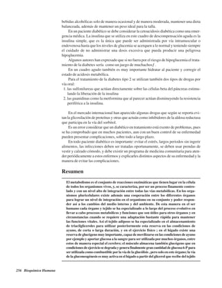 256 Bioquímica Humana
bebidas alcohólicas solo de manera ocasional y de manera moderada, mantener una dieta
balanceada, además de mantener un peso ideal para la talla.
En un paciente diabético se debe considerar la cetoacidosis diabética como una emer-
gencia médica. La insulina que se utiliza en este cuadro de descompensación aguda es la
insulina simple, que es la única que puede ser administrada por vía intramuscular o
endovenosa hasta que los niveles de glucemia se acerquen a lo normal y teniendo siempre
el cuidado de no administrar una dosis excesiva que pueda producir una peligrosa
hipoglucemia.
Algunos autores han expresado que si no fuera por el riesgo de hipoglucemia el trata-
miento de la diabetes sería “como un juego de muchachos” .
En un cuadro agudo también es muy importante hidratar al paciente y corregir el
estado de acidosis metabólica.
Para el tratamiento de la diabetes tipo 2 se utilizan también dos tipos de drogas por
vía oral:
1. las sulfonilureas que actúan directamente sobre las células beta del páncreas estimu-
lando la liberación de la insulina
2. las guanidinas como la metformina que al parecer actúan disminuyendo la resistencia
periférica a la insulina.
En el mercado internacional han aparecido algunas drogas que según se reporta evi-
tan la glicosilación de proteínas y otras que actuán como inhibidores de la aldosa reductasa
que participa en la vía del sorbitol.
Es un error considerar que un diabético en tratamiento está exento de problemas, pues
se ha comprobado que en muchos pacientes, aun con un buen control de su enfermedad
pueden presentar complicaciones, sobre todo a largo plazo.
En todo paciente diabético es importante: evitar el estrés, largos periodos sin ingerir
alimentos, las infecciones deben ser tratadas oportunamente, se deben usar prendas de
vestir y calzado cómodo, y debe existir un programa de medicina comunitaria para aten-
der periódicamente a estos enfermos y explicarles distintos aspectos de su enfermedad y la
manera de evitar las complicaciones.
Resumen
El metabolismo es el conjunto de reacciones enzimáticas que tienen lugar en la célula
de todos los organismos vivos, y, se caracteriza, por ser un proceso finamente contro-
lado y con un nivel alto de integración entre todas las vías metabólicas. En los orga-
nismos pluricelulares existe además una cooperación entre los diferentes órganos
para lograr un nivel de integración en el organismo en su conjunto y poder respon-
der así a los cambios del medio interno y del ambiente. De esta manera en el ser
humano cada órgano y tejido se ha especializado a lo largo del proceso evolutivo en
llevar a cabo procesos metabólicos y funciones que son útiles para otros órganos y en
circunstancias cuando se requiere una adaptación bastante rápida para mantener
las funciones vitales. Así el tejido adiposo se ha especializado en el almacenamiento
de triacilgliceroles para utilizar posteriormente esta reserva en las condiciones de
ayuno, de corta o larga duración, y en el ejercicio físico ; en el hígado existe una
reserva de glucógeno muy importante, capaz de movilizarse en las condiciones de ayuno
por ejemplo y aportar glucosa a la sangre para ser utilizada por muchos órganos, entre
estos de manera especial el cerebro; el músculo almacena también glucógeno que en
condicionesdeejerciciosedegradaygenerafinalmentegrancantidaddeglucosa6-Ppara
ser utilizada como combustible por la vía de la glucólisis , pero solo en este órgano; la vía
de la gluconeogénesis es muy activa en el hígado a partir del glicerol que recibe del tejido
http://MedicoModerno.Blogspot.com
 