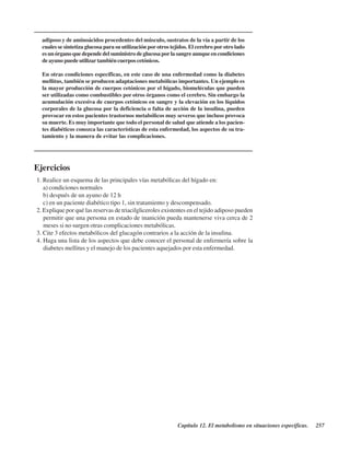 Capítulo 12. El metabolismo en situaciones específicas. 257
adiposo y de aminoácidos procedentes del músculo, sustratos de la vía a partir de los
cuales se sintetiza glucosa para su utilización por otros tejidos. El cerebro por otro lado
es un órgano que depende del suministro de glucosa por la sangre aunque en condiciones
de ayuno puede utilizar también cuerpos cetónicos.
En otras condiciones específicas, en este caso de una enfermedad como la diabetes
mellitus, también se producen adaptaciones metabólicas importantes. Un ejemplo es
la mayor producción de cuerpos cetónicos por el hígado, biomeléculas que pueden
ser utilizadas como combustibles por otros órganos como el cerebro. Sin embargo la
acumulación excesiva de cuerpos cetónicos en sangre y la elevación en los líquidos
corporales de la glucosa por la deficiencia o falta de acción de la insulina, pueden
provocar en estos pacientes trastornos metabólicos muy severos que incluso provoca
su muerte. Es muy importante que todo el personal de salud que atiende a los pacien-
tes diabéticos conozca las características de esta enfermedad, los aspectos de su tra-
tamiento y la manera de evitar las complicaciones.
Ejercicios
1. Realice un esquema de las principales vías metabólicas del hígado en:
a) condiciones normales
b) después de un ayuno de 12 h
c) en un paciente diabético tipo 1, sin tratamiento y descompensado.
2. Explique por qué las reservas de triacilgliceroles existentes en el tejido adiposo pueden
permitir que una persona en estado de inanición pueda mantenerse viva cerca de 2
meses si no surgen otras complicaciones metabólicas.
3. Cite 3 efectos metabólicos del glucagón contrarios a la acción de la insulina.
4. Haga una lista de los aspectos que debe conocer el personal de enfermería sobre la
diabetes mellitus y el manejo de los pacientes aquejados por esta enfermedad.
http://MedicoModerno.Blogspot.com
 