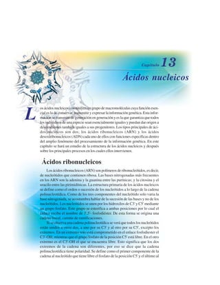 ÁÁcidos nucleicos
L
osácidosnucleicosconstituyenungrupodemacromoléculascuyafunciónesen-
cial es la de conservar, transmitir y expresar la información genética. Esta infor-
mación se transmite de generación en generación y es la que garantiza que todos
los individuos de una especie sean esencialmente iguales y puedan dar origen a
descendientes también iguales a sus progenitores. Los tipos principales de áci-
dos nucleicos son dos; los ácidos ribonucleicos (ARN) y los ácidos
desoxiribonucleicos (ADN) cada uno de ellos con funciones específicas dentro
del amplio fenómeno del procesamiento de la información genética. En este
capítulo se hará un estudio de la estructura de los ácidos nucleicos y después
sobre los principales procesos en los cuales ellos intervienen.
ÁÁcidos ribonucleicos
Los ácidos ribonucleicos (ARN) son polímeros de ribonucleótidos, es decir,
de nucleótidos que contienen ribosa. Las bases nitrogenadas más frecuentes
en los ARN son la adenina y la guanina entre las purínicas; y la citosina y el
uracilo entre las pirimidínicas. La estructura primaria de los ácidos nucleicos
se define como el orden o sucesión de los nucleótidos a lo largo de la cadena
polinucleotídica. Como de los tres componentes del nucleótido solo varia la
base nitrogenada, se acostumbra hablar de la sucesión de las bases y no de los
nucleótidos. Los nucleótidos se unen por los hidroxilos de C3' y C5' mediante
un grupo fosfato. Este grupo se esterifica a ambas posiciones por lo cual el
enlace recibe el nombre de 3',5'- fosfodiéster. De esta forma se origina una
cadena lineal, carente de ramificaciones.
Si se observa una cadena polinucleotídica se verá que todos los nucleótidos
están unidos a otros dos, a uno por su C3' y al otro por su C5', excepto los
extremos. En un extremo solo está comprometido en el enlace fosfodiester el
C3'-OH, mientras que el grupo fosfato de la posición C5' está libre. En el otro
extremo es el C3'-OH el que se encuentra libre. Esto significa que los dos
extremos de la cadena son diferentes, por eso se dice que la cadena
polinucleotídica tiene polaridad. Se define como el primer componente de la
cadena al nucleótido que tiene libre el fosfato de la posición C5' y el último al
http://MedicoModerno.Blogspot.com
 