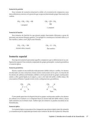 Capítulo 2. Introducción al estudio de las biomoléculas 17
Isomería de posición
Esta variante de isomería estructural se debe a la existencia de compuestos cuya
única diferencia consiste en la posición que ocupa un determinado grupo funcional en la
cadena.
Isomería de función
Son isómeros de función los que poseen grupos funcionales diferentes a pesar de
presentar una misma fórmula química. Un ejemplo lo constituyen el alcohol etílico y el
éter metílico, ambos con C2
H6
O como fórmula.
Isomería espacial
Este tipo de isomería la presentan aquellos compuestos que se diferencian en su con-
figuración espacial. Esta isomería comprende dos grupos principales: isomería geométrica
e isomería óptica.
Isomería geométrica
Ocurre cuando en una molécula están presentes dobles enlaces o anillos, los átomos
involucrados en estas estructuras tienen ciertas restricciones en los giros, la rotación de
los átomos de carbono está limitada y debido a esto la posición de los grupos sustituyentes
unidos a ellos queda fijada en el espacio, a uno u otro lado del anillo o doble enlace. De
esta manera el buteno-2 puede existir en dos configuraciones geométricas.
Como puede apreciarse la disposición de los grupos sustituyentes unidos a los átomos
de carbono en el isómero cis se disponen hacia el mismo lado del doble enlace y hacia
lados distintos en el isómero trans. Ambos tipos de isómeros se pueden encontrar en las
biomoléculas.
Isomería óptica
La isomería óptica se presenta en los compuestos que poseen algún centro de asimetría
y se manifiesta por la capacidad que tienen estos isómeros de desviar el plano de vibración
http://MedicoModerno.Blogspot.com
 