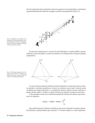 18 Bioquímica Humana
de la luz polarizada, hacia la derecha o hacia la izquierda. La actividad óptica se determina
experimentalmente por medio de un equipo conocido como polarímetro (Fig. 2.2).
Fig. 2.2. Esquema de las partes de un
polarímetro.: prismas polarizadores, pris-
mas analizadores, ocular, escala angular,
fuente de luz monocromática y tubo para
colocar la muestra a analizar.
Fig. 2.3. Fórmulas espaciales de D y L
ácido láctico, donde se evidencia que
ambas estructuras carecen de plano de
simetría y no pueden superponerse.
El centro de asimetría que es causa de la actividad óptica se explica debido a que las
moléculas carecen de planos o centros de simetría y su configuración es tal que no pueden
superponerse.
La causa más frecuente de asimetría en las biomoléculas es la presencia de los carbo-
nos quirales o carbonos asimétricos, es decir, los carbonos cuyas cuatro valencias están
sustituidas por grupos diferentes. La cantidad de isómeros ópticos de una molécula se
puede calcular según 2n
, donde n es igual al número de carbonos asimétricos presentes.
Como ejemplo se tiene el caso del monosacárido de 4 átomos de carbono cuya estruc-
tura es la siguiente:
Esta molécula posee 2 carbonos asimétricos que son los marcados en negrita, aplican-
do la fórmula, se puede deducir que existiran 22
= 4 isómeros ópticos y son los siguientes:
http://MedicoModerno.Blogspot.com
 