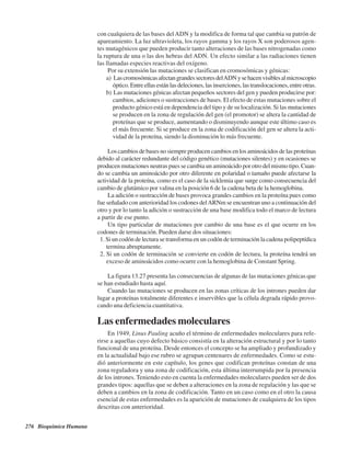 276 Bioquímica Humana
con cualquiera de las bases del ADN y la modifica de forma tal que cambia su patrón de
apareamiento. La luz ultravioleta, los rayos gamma y los rayos X son poderosos agen-
tes mutagénicos que pueden producir tanto alteraciones de las bases nitrogenadas como
la ruptura de una o las dos hebras del ADN. Un efecto similar a las radiaciones tienen
las llamadas especies reactivas del oxígeno.
Por su extensión las mutaciones se clasifican en cromosómicas y génicas:
a) LascromosómicasafectangrandessectoresdelADNysehacenvisiblesalmicroscopio
óptico. Entre ellas están las deleciones, las inserciones, las translocaciones, entre otras.
b) Las mutaciones génicas afectan pequeños sectores del gen y pueden producirse por:
cambios, adiciones o sustracciones de bases. El efecto de estas mutaciones sobre el
producto génico está en dependencia del tipo y de su localización. Si las mutaciones
se producen en la zona de regulación del gen (el promotor) se altera la cantidad de
proteínas que se produce, aumentando o disminuyendo aunque este último caso es
el más frecuente. Si se produce en la zona de codificación del gen se altera la acti-
vidad de la proteína, siendo la disminución lo más frecuente.
Los cambios de bases no siempre producen cambios en los aminoácidos de las proteínas
debido al carácter redundante del código genético (mutaciones silentes) y en ocasiones se
producen mutaciones neutras pues se cambia un aminoácido por otro del mismo tipo. Cuan-
do se cambia un aminoácido por otro diferente en polaridad o tamaño puede afectarse la
actividad de la proteína, como es el caso de la sicklemia que surge como consecuencia del
cambio de glutámico por valina en la posición 6 de la cadena beta de la hemoglobina.
La adición o sustracción de bases provoca grandes cambios en la proteína pues como
fue señalado con anterioridad los codones delARNm se encuentran uno a continuación del
otro y por lo tanto la adición o sustracción de una base modifica todo el marco de lectura
a partir de ese punto.
Un tipo particular de mutaciones por cambio de una base es el que ocurre en los
codones de terminación. Pueden darse dos situaciones:
1. Si un codón de lectura se transforma en un codón de terminación la cadena polipeptídica
termina abruptamente.
2. Si un codón de terminación se convierte en codón de lectura, la proteína tendrá un
exceso de aminoácidos como ocurre con la hemoglobina de Constant Spring.
La figura 13.27 presenta las consecuencias de algunas de las mutaciones génicas que
se han estudiado hasta aquí.
Cuando las mutaciones se producen en las zonas críticas de los intrones pueden dar
lugar a proteínas totalmente diferentes e inservibles que la célula degrada rápido provo-
cando una deficiencia cuantitativa.
Las enfermedades moleculares
En 1949, Linus Pauling acuño el término de enfermedades moleculares para refe-
rirse a aquellas cuyo defecto básico consistía en la alteración estructural y por lo tanto
funcional de una proteína. Desde entonces el concepto se ha ampliado y profundizado y
en la actualidad bajo ese rubro se agrupan centenares de enfermedades. Como se estu-
dió anteriormente en este capítulo, los genes que codifican proteínas constan de una
zona reguladora y una zona de codificación, esta última interrumpida por la presencia
de los intrones. Teniendo esto en cuenta la enfermedades moleculares pueden ser de dos
grandes tipos: aquellas que se deben a alteraciones en la zona de regulación y las que se
deben a cambios en la zona de codificación. Tanto en un caso como en el otro la causa
esencial de estas enfermedades es la aparición de mutaciones de cualquiera de los tipos
descritas con anterioridad.
http://MedicoModerno.Blogspot.com
 