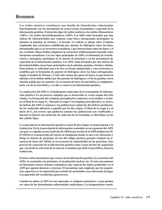 Capítulo 13. Ácidos nucleicos 279
Resumen
Los ácidos nucleicos constituyen una familia de biomoléculas relacionadas
funcionalmente con los mecanismos de conservación, transmisión y expresión de la
información genética. Existen dos tipos de ácidos nucleicos, los ácidos ribonucleicos
(ARN) y los ácidos desoxiribonucleicos (ADN). Los ARN están formados por una
cadena de ribonucleótidos que contiene como bases nitrogenadas principales: la
adenina, la guanina, la citosina y el uracilo. La cadena se pliega sobre sí misma
originando una estructura estabilizada por puentes de hidrógeno entre las bases
nitrogenadas que es su estructura secundaria, y por interacciones entre las bases y el
eje covalente ribosa fosfato adquieren la estructura tridimensional conocida como
estructura secundaria. Los tres tipos principales de ARN, el ribosomal, de transfe-
rencia y mensajero, participan en la síntesis de proteínas o en los mecanismos de
expresión de la información genética. Los ADN están formados por dos hebras de
desoxinucleótidos cuyas bases principales son la adenina, guanina, citosina y timina.
Estas hebras se enfrentan una a la otra en forma antiparalela y esta estructura se
estabiliza por la formación de puentes de hidrógeno entre las bases nitrogenadas.
Según el modelo de Watson y Crick solo existen dos pares de bases, el que forma la
adenina con la timina unidas por dos puentes de hidrógeno y el de la guanina con la
citosina unidas por tres puentes. La secuencia de bases de una hebra es complemen-
taria a la de la otra hebra y en ella se conserva la información genética.
La replicación del ADN es el fundamento molecular de la transmisión de informa-
ción genética. Es un proceso complejo que se desarrolla en varias etapas del ciclo
celular. La formación del complejo prereplicativo comienza en la telofase y termi-
na al final de la etapa G1
. Durante la etapa S el complejo prereplicativo se activa,
las hebras del ADN se separan y las polimerasas copian las dos hebras producien-
do dos moléculas idénticas a aquella que les dio origen. Al final de la etapa S y al
inicio de G2
los errores que pudieron cometer las polimerasas son rectificados y
durante la mitosis una molécula, de cada una de las formadas, se distribuye en las
dos células hijas.
La expresión de la información genética consta de dos etapas: la transcripción y la
traducción. En la transcripción la información contenida en un segmento del ADN
(un gen) es copiada en una molécula de ARNm por acción de la ARN polimerasa II.
El ARNm es transportado del núcleo al citoplasma donde se une a los ribosomas y
dirige la síntesis de proteínas. El uso del código genético permite traducir la se-
cuencia de bases del ARNm en la secuencia de aminoácidos de las proteínas. Este
proceso de expresión de la información genética tiene varios niveles de regulación
que van desde la selección de la zona de cromatina que debe transcribirse, hasta la
traducción.
Existen varios mecanismos que conservan la información genética: la estructura del
ADN, su asociación con proteínas, su localización nuclear, etc. Si estos mecanismos
no funcionan existen sistemas enzimáticos que reparan los daños producidos en el
ADN por agentes internos o externos. El mecanismo más empleado por los organis-
mos superiores es la reparación por escisión de nucleótidos cuya alteración da lugar
a la aparición del xeroderma pigmentosum.
Cuando los daños al ADN no son reparados se originan mutaciones y estas pueden
ser causa de las denominadas enfermedades moleculares. La drepanocitosis consti-
http://MedicoModerno.Blogspot.com
 