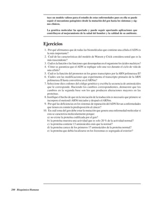 280 Bioquímica Humana
tuye un modelo valioso para el estudio de estas enfermedades pues en ella se puede
seguir el mecanismo patogénico desde la mutación del gen hasta los síntomas y sig-
nos clínicos.
La genética molecular ha aportado y puede seguir aportando aplicaciones que
contribuyen al mejoramiento de la salud del hombre y la calidad de su ambiente.
Ejercicios
1. ¿Por qué afirmamos que de todas las biomoléculas que contiene una célula elADN es
la más importante?
2. ¿Cuál de las características del modelo de Watson y Crick considera usted que es la
más trascendente?
3. ¿Cuál es la función o las funciones que desempeñan en el organismo los ácidos nucleicos?
4. ¿Cómo se garantiza que el ADN se replique solo una vez durante el ciclo de vida de
una célula?
5. ¿Cuál es la función del promotor en los genes transcriptos por laARN polimerasa II?
6. ¿Cuáles son las modificaciones que experimenta el transcripto primario de la ARN
polimerasa II hasta convertirse en el ARNm?
7. Seleccione diez codones del código genético y escriba la secuencia de aminoácidos
que le corresponde. Haciendo los cambios correspondientes, demuestre que los
cambios en la segunda base son los que producen alteraciones mayores en las
proteínas.
8. Justifique el hecho de que en la iniciación de la traducción es necesario que primero se
incorpore el metionil-ARNt iniciador y después elARNm.
9. ¿Por qué las deficiencias en los sistemas de reparación delADN llevan a enfermedades
que tienen en común la predisposición al cáncer?
10. ¿En cuál zona del gen debe estar la mutación que genera una enfermedad molecular si
esta se caracteriza molecularmente porque:
a) no existe la proteína codificada por el gen?
b) la proteína muestra una actividad que es solo 20 % de la actividad normal?
c) la proteína contiene 13 aminoácidos más que la normal?
d) la proteína carece de los primeros 17 aminoácidos de la proteína normal?
e) la proteína que debía localizarse en los lisosomas es segregada al exterior?
http://MedicoModerno.Blogspot.com
 