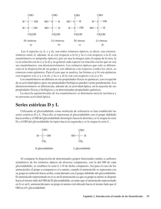 Capítulo 2. Introducción al estudio de las biomoléculas 19
Las 4 especies (a, b, c y d), son todos isómeros ópticos, es decir, son estereoi-
sómeros entre sí; además, la a) con respecto a la b) y la c) con respecto a la d) son
enantiómeros (o antípodas ópticos), por ser una la imagen ante el espejo de la otra; la
(a en relación con la c) y la d) y en general cada especie en relación con las que no son
sus enantiómeros, son diastereoisómeros. Los isómeros ópticos que solo se diferen-
cian en la disposición de un grupo y son idénticas con respecto a todos los otros, se
conocen como epímeros. Para el caso que se analiza, las formas a) y b) son epímeros
con respecto a la c) y a la d); y la c) y d) lo son con respecto a la a) y b).
Los enantiómeros no difieren en sus propiedades físicas ni químicas, con excepción
de su actividad óptica; pero sus propiedades biológicas pueden variar grandemente. Los
diastereoisómeros se diferencian, además de su actividad óptica, en la mayoría de sus
propiedades físicas y biológicas y en determinadas propiedades químicas.
La mezcla equimolecular de los enantiómeros se denomina mezcla racémica y
no presenta actividad óptica.
Series estéricas D y L
Utilizando al gliceraldehído como molécula de referencia se han establecido las
series estéricas D y L. Para ello se representa al gliceraldehído con el grupo aldehído
hacia arriba y el OH del gliceraldehído dextrógiro hacia la derecha y se le asigna la serie
D y el OH del gliceraldehído levógiro hacia la izquierda y se le asigna la serie L.
Al comparar la disposición de determinados grupos funcionales unidos a carbonos
asimétricos de los isómeros ópticos de diversos compuestos, con la del OH de cada
gliceraldehído, se establece la serie L o D de dicho compuesto. Así para el caso de los
aminoácidos el grupo a comparar es el a amino, cuando el aminoácido se representa con
su grupo α carboxilo hacia arriba, coincidiendo con el grupo aldehído del gliceraldehído.
El aminoácido representado en a) es un D aminoácido ya que su grupo α amino se dispone
hacia el mismo lado del OH del D gliceraldehído, en tanto que el aminoácido representado
en b) es un L aminoácido pues su grupo α amino está ubicado hacia el mismo lado que el
OH en el L gliceraldehído.
http://MedicoModerno.Blogspot.com
 