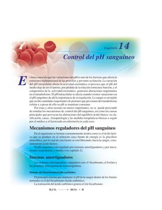 Control del pH sanguíneo
E
s bien conocido que las variaciones del pH es uno de los factores que afecta la
estructura tridimensional de las proteínas y por tanto su función. La variación
del pH intracelular afecta la actividad enzimática sí provoca que el pH del
medio deje de ser el óptimo, por pérdida de la relación estructura-función, y el
compromiso de la actividad enzimática generaría alteraciones importantes
en el metabolismo. El pH intracelular se afecta cuando existen variaciones en
el pH sanguíneo de ahí la importancia de su regulación. La sangre es un tejido
que recibe cantidades importantes de protones que provienen del metabolismo
celular y a pesar de ello su pH se mantiene constante.
Por estas y otras razones no menos importantes, no se puede prescindir
de estudiar los mecanismos de control del pH sanguíneo, así como las causas
principales que provocan las alteraciones del equilibrio ácido-básico: su cla-
sificación, causa , fisiopatología y las medidas terapéuticas básicas a seguir
por el médico y el licenciado en enfermería en cada caso.
Mecanismos reguladores del pH sanguíneo
En el organismo se forman constantemente ácidos como es el ácido lácti-
co que se produce en el eritrocito cuya fuente de energía es la glucólisis
anaeróbica, por lo cual de esta fuente se está liberando, hacia la sangre, cons-
tantemente ácido láctico.
El pH sanguíneo está regulado por sistemas amortiguadores y por meca-
nismos respiratorios y renales (ver capítulo 2).
Sistemas amortiguadores
Los sistemas amortiguadores sanguíneos son: el bicarbonato, el fosfato y
las proteínas, principalmente la hemoglobina.
Sistema del bicarbonato/ácido carbónico
El principal sistema que mantiene el pH de la sangre dentro de los límites
normales es el del bicarbonato /ácido carbónico.
La ionización del ácido carbónico genera el ión bicarbonato
http://MedicoModerno.Blogspot.com
 