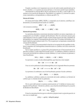 282 Bioquímica Humana
La anhidrasa carbónica cataliza la conversión del ácido carbónico en bióxido de
carbono que es exhalado desde los pulmones.
Cuando se produce en el organismo un exceso de ácido resulta neutralizado por la
reserva alcalina, y si se genera un exceso de bases, es la reserva ácida la que neutraliza.
Normalmente la relación HCO3
-
/H2
CO3
del plasma es de 20/1 y como el pK= 6,1 al
sustituir en la ecuación de Henderson- Hasselbach (ver capítulo 2) y efectuar las opera-
ciones matemáticas correspondientes se obtiene que pH =7,4.
Sistema del fosfato
El sistema del fosfato (HPO4
2-
/H2
PO4
-
), comparado con el anterior, contribuye mo-
destamente a la neutralización de ácidos no volátiles:
o de sustancias alcalinas:
Sistema de las proteínas
Las proteínas plasmáticas (proteinato-
/proteína) también son menos importantes, en
comparación con el buffer o tampón del bicarbonato. Pero los eritrocitos poseen gran
capacidad para evitar los cambios de pH, en parte porque poseen elevadas cantidades de
hemoglobina (ver capítulo 5) hemoproteína que posee unos 35 residuos de histidina, osci-
lando el pK del grupo imidazol entre 5,6 a 7,0 y en parte por su importante contenido del
sistema del bicarbonato.
Como se analiza con posterioridad la función en la regulación del equilibrio ácido-
básico sanguíneo de la hemoglobina intraeritrocitaria se combina con la del sistema del
bicarbonato.
En los tejidos periféricos se genera CO2
principalmente por el funcionamiento de la
glucólisis aeróbica y la β-oxidación de ácidos grasos. La anhidrasa carbónica cataliza la
conversión del bióxido de carbono en ácido carbónico, el cual se disocia en protones e
iones bicarbonato.
Los protones se unen a la desoxihemoglobina, que funciona como tampón
Una vez en los pulmones la desoxihemoglobina al ser oxigenada libera los protones
Los protones al combinarse con el ión bicarbonato generan el ácido carbónico
Por lo cual el pH arterial se mantiene prácticamente en 7,4 debido al sistema amor-
tiguador del bicarbonato – bióxido de carbono, cuya relación está definida por la ecuación
de Henderson-Hasselbach:
Como la concentración de un gas en solución es proporcional a su presión parcial, en
este caso se cumple que:
http://MedicoModerno.Blogspot.com
 