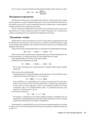 Capítulo 14. Control del pH sanguíneo 283
Por lo cual la ecuación de Henderson-Hasselbach también puede expresarse como:
Mecanismos respiratorios
El bióxido de carbono que se forma dentro del eritrocito durante el paso de la sangre
por los pulmones es capaz de difundir libremente a través de la membrana eritrocitaria y
del epitelio alveolar, por lo cual la cantidad de bióxido de carbono que se expira depende
fundamentalmente de la ventilación por minuto.
Son las variaciones del pH arterial o de la pCO2
, por mínimas que sean, las que al ser
detectadas por el centro respiratorio ejercen el control bioquímico de la respiración y
explican su participación en la regulación del equilibrio ácido-básico.
Mecanismos renales
El pH urinario varía en un rango de 4,4 a 8,0, lo que refleja la capacidad que poseen
los riñones de excretar tanto el exceso de ácidos no volátiles como de bicarbonato, según
las necesidades del organismo, interviniendo así de forma decisiva en la regulación del
equilibrio ácido-básico.
Elmecanismobásicodeintercambioiónicoeselsiguiente:enlacélulatubularocurreque:
El H+
es activamente secretado hacia el líquido tubular por el sistema antiporte Na+
-H+
.
El ión bicarbonato y el sodio pasan desde la célula tubular hacia la sangre.
En el líquido tubular el H+
tiene tres destinos posibles:
a) Reabsorción de bicarbonato de sodio
Por lo cual el bicarbonato de sodio pasa desde el líquido tubular hasta el líquido
intersticial.
b)Excreción de un ácido titulable
Cuando disminuye la disponibilidad de ión bicarbonato y el valor del pH se acerca
al del pK del sistema del fosfato (6,7 a 7,2), entonces:
Como el H2
PO4
-
no es reabsorbido por los riñones su excreción por la orina repre-
senta la excreción neta de H+
. El sistema del fosfato es el buffer más importante en
la orina, pero en otras condiciones, como en la cetoacidosis diabética los ácidos
acetilacético (pK= 3.6) y β-hidroxibutírico (pK = 4,7) pudieran funcionar como
tampones si el pH urinario es de 4,4.
c) Excreción de amoníaco
El amoníaco es producido en las células tubulares durante el catabolismo de sus
aminoácidos y principalmente por acción de la enzima glutaminasa sobre su sustrato,
la glutamina, procedente de los tejidos extrahepáticos.
Normalmente la cantidad de NH4
+
que se excreta por la orina diariamente oscila entre
la mitad y los dos tercios del total de los ácidos, pero no disminuye el pH urinario por ser
su pK = 9,3.
http://MedicoModerno.Blogspot.com
 