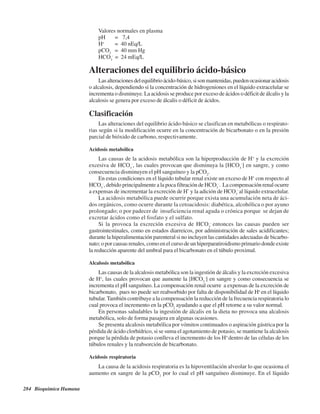 284 Bioquímica Humana
Valores normales en plasma
pH = 7,4
H+
= 40 nEq/L
pCO2
= 40 mm Hg
HCO3
-
= 24 mEq/L
Alteraciones del equilibrio ácido-básico
Lasalteracionesdelequilibrioácido-básico,sisonmantenidas,puedenocasionaracidosis
o alcalosis, dependiendo si la concentración de hidrogeniones en el líquido extracelular se
incrementa o disminuye. La acidosis se produce por exceso de ácidos o déficit de álcalis y la
alcalosis se genera por exceso de álcalis o déficit de ácidos.
Clasificación
Las alteraciones del equilibrio ácido-básico se clasifican en metabólicas o respirato-
rias según si la modificación ocurre en la concentración de bicarbonato o en la presión
parcial de bióxido de carbono, respectivamente.
Acidosis metabólica
Las causas de la acidosis metabólica son la hiperproducción de H+
y la excreción
excesiva de HCO3
-
, las cuales provocan que disminuya la [HCO3
-
] en sangre, y como
consecuencia disminuyen el pH sanguíneo y la pCO2
.
En estas condiciones en el líquido tubular renal existe un exceso de H+
con respecto al
HCO3
-
, debido principalmente a la poca filtración de HCO3
-
. La compensación renal ocurre
a expensas de incrementar la excreción de H*
y la adición de HCO3
-
al líquido extracelular.
La acidosis metabólica puede ocurrir porque exista una acumulación neta de áci-
dos orgánicos, como ocurre durante la cetoacidosis: diabética, alcohólica o por ayuno
prolongado; o por padecer de insuficiencia renal aguda o crónica porque se dejan de
excretar ácidos como el fosfato y el sulfato.
Si la provoca la excreción excesiva de HCO3
-
entonces las causas pueden ser
gastrointestinales, como en estados diarreicos, por administración de sales acidificantes;
durante la hiperalimentación parenteral si no incluyen las cantidades adecuadas de bicarbo-
nato; o por causas renales, como en el curso de un hiperparatiroidismo primario donde existe
la reducción aparente del umbral para el bicarbonato en el túbulo proximal.
Alcalosis metabólica
Las causas de la alcalosis metabólica son la ingestión de álcalis y la excreción excesiva
de H+
, las cuales provocan que aumente la [HCO3
-
] en sangre y como consecuencia se
incrementa el pH sanguíneo. La compensación renal ocurre a expensas de la excreción de
bicarbonato, pues no puede ser reabsorbido por falta de disponibilidad de H+
en el líquido
tubular.También contribuye a la compensación la reducción de la frecuencia respiratoria lo
cual provoca el incremento en la pCO2
ayudando a que el pH retorne a su valor normal.
En personas saludables la ingestión de álcalis en la dieta no provoca una alcalosis
metabólica, solo de forma pasajera en algunas ocasiones.
Se presenta alcalosis metabólica por vómitos continuados o aspiración gástrica por la
pérdida de ácido clorhídrico, si se suma el agotamiento de potasio, se mantiene la alcalosis
porque la pérdida de potasio conlleva el incremento de los H+
dentro de las células de los
túbulos renales y la reabsorción de bicarbonato.
Acidosis respiratoria
La causa de la acidosis respiratoria es la hipoventilación alveolar lo que ocasiona el
aumento en sangre de la pCO2
por lo cual el pH sanguíneo disminuye. En el líquido
http://MedicoModerno.Blogspot.com
 