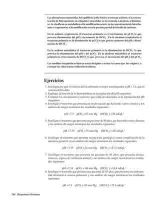 286 Bioquímica Humana
Las alteraciones mantenidas del equilibrio ácido-básico ocasionan acidosis, si la concen-
tración de hidrogeniones en el líquido extracelular se incrementa o alcalosis, si disminu-
ye. Se clasifican en metabólicas si la modificación ocurre en la concentración de bicarbo-
nato o respiratorias si la modificación es en la presión parcial de bióxido de carbono.
En la acidosis respiratoria el trastorno primario es el incremento de pCO2
lo que
provoca disminución del pH e incremento de HCO3
-
. En la alcalosis respiratoria el
trastorno primario es la disminución de pCO2
lo que genera aumento del pH y dismi-
nución de HCO3
-
.
En la acidosis metabólica el trastorno primario es la disminución de HCO3
-
lo que
provoca la disminución del pH y del pCO2
. En la alcalosis metabólica el trastorno
primario es el incremento de HCO3
-
lo que provoca el incremento del pH y del pCO2
.
Las medidas terapéuticas básicas están dirigidas a tratar la causa que las originó y a
corregir las alteraciones hidroelectrolíticas.
Ejercicios
1. Justifique por qué el sistema del bicarbonato es mejor amortiguador a pH = 7,4, que el
sistema del fosfato.
2. Explique la función de la hemoglobina en la regulación del pH sanguíneo.
3. Compare los mecanismos excretores que están involucrados en la regulación del pH
sanguíneo.
4. Justifique el trastorno que presenta un recién nacido que ha tenido varios vómitos y los
análisis de sangre mostraron los resultados siguientes:
pH =7,5 pCO2
=45 mm Hg [HCO3
-
] =30 mEqL-1
5. Justifique el trastorno que presenta un paciente de 80 años que ha tenido varios diarreas
y los análisis de sangre mostraron los resultados siguientes:
pH =7,35 pCO2
=35 mm Hg [HCO3
-
] =20 mEqL-1
6. Justifique el trastorno que presenta un paciente quirúrgico como complicación de la
anestesia general, cuyos análisis de sangre mostraron los resultados siguientes:
pH =7,55 pCO2
=24 mm Hg [HCO3
-
] =21,5 mEqL-1
7. Justifique el trastorno que presenta un paciente de 85 años, que presenta disnea,
cianosis, signos de confusión mental y sus análisis de sangre mostraron los resulta-
dos siguientes:
pH =7,34 pCO2
= 60 mm Hg [HCO3
-
] =34,8 mEqL-1
8. Justifique el trastorno que presenta una paciente de 55 años, que presenta una enferme-
dad obstructiva crónica pulmonar y sus análisis de sangre mostraron los resultados
siguientes:
pH =7,4 pCO2
= 60 mm Hg [HCO3
-
] =35,6 mEqL-1
http://MedicoModerno.Blogspot.com
 