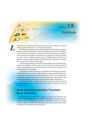 Nutrición
L
a nutrición se ocupa de la repercusión que tiene para el organismo, y para la
salud, el aporte alimentario y su adecuada utilización.
El ser humano depende de una continua adquisición de sustancias exógenas
para el crecimiento, desarrollo y normal mantenimiento de la vida.Además de
los requerimientos energéticos, se precisa de fuentes de carbono, nitrógeno y
azufre, elementos inorgánicos (minerales) y un conjunto de sustancias orgáni-
cas más o menos complejas (ácidos grasos y aminoácidos esenciales y un
grupo de vitaminas) que no pueden ser sintetizadas por el humano y se obtie-
nen a partir de los alimentos de la dieta.
Una dieta adecuada previene muchas enfermedades como la aterosclerosis,
hipertensión, diabetes mellitus, entre otras. Por otra parte en el tratamiento de
muchas enfermedades es esencial la imposición de una dieta adecuada a las
características de la patología.
Un problema actual en el mundo, lo constituye la mala nutrición, por defec-
to, especialmente en los países subdesarrollados, aunque también la desnutri-
ción coexiste con situaciones de mala nutrición por exceso. La obesidad es un
problema de salud que aumenta de forma alarmante en los últimos años y que
está mayoritariamente relacionada con inadecuados hábitos alimentarios.
El presente capítulo se dedica al estudio de la nutrición, las funciones de
los diferentes nutrientes y las patologías relacionadas con déficit o exceso de
algunos de ellos.
Dieta, alimentos nutrientes. Funciones
de los nutrientes
En Nutrición el término dieta se aplica a la mezcla de alimentos. Son
alimentos las sustancias de origen animal o vegetal que aportan sustancias,
energía o ambos; en tanto que nutrientes, son también sustancia de origen
animal o vegetal contenida en los alimentos y que a diferencia de estos últimos
no pueden ser reemplazados unos por otros.
http://MedicoModerno.Blogspot.com
 