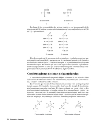 20 Bioquímica Humana
En el caso de los monosacáridos, las series se establecen por la comparación de la
disposición del OH unido al carbono quiral más alejado del grupo carbonilo con la del OH
del D y L gliceraldehído .
El poder rotatorio real de un compuesto determinado por el polarímetro no tiene que
corresponder con la serie D o L a que pertenezca. De esta forma el aminoácido L glutámico
es dextrógiro, mientras que la L leucina es levógira; la D glucosa es dextrógira y la D
fructosa es levógira. Recuérdese que la rotación específica se determina experimental-
mente en un polarímetro en tanto que la serie se determina por la comparación del com-
puesto en cuestión con una molécula de referencia, el gliceraldehído.
Conformaciones distintas de las moléculas
A las distintas disposiciones que pueden adoptar los átomos en una molécula como
consecuencia de rotaciones de uno o más enlaces simples, se conoce como “conformacio-
nes” y no debe confundirse con los isómeros.
Las rotaciones que pueden efectuarse en un enlace simple están restringidas por el
tamaño y carga eléctrica de los átomos unidos al carbono. Un ejemplo de las distintas
conformaciones se aprecian en el caso del etano, molécula que puede existir en dos
conformaciones (escalonada o eclipsada), aunque la primera es la más estable. Las
diferentes conformaciones de una molécula representan simplemente posiciones que
adoptan los átomos al rotar sobre un enlace simple y debido a que las barreras energé-
ticas son muy bajas, no constituyen sustancias diferentes que puedan ser aislables.
http://MedicoModerno.Blogspot.com
 