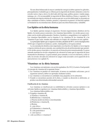 298 Bioquímica Humana
En una dieta balanceada la mayor cantidad de energía la deben aportar los glúcidos,
principalmente el almidón que se obtiene por la ingestión de distintos alimentos como los
cereales (arroz, trigo y otros), los derivados del trigo (pan, galleta, pastas), viandas (papa,
malanga, etc.). Es recomendable la ingestión de fibras dietéticas (frutas y vegetales). Se
recomienda una ingesta mínima de sacarosa que por su acción edulcorante se encuentra en
altas cantidades en dulces, helados, pasteles y repostería en general.Al final del capítulo
se brindarán las recomendaciones dietéticas para una dieta balanceada y saludable.
Los lípidos en la dieta humana
Los lípidos aportan energía al organismo. Existen requerimientos dietéticos de los
lípidos, los ácidos grasos esenciales y las vitaminas liposolubles. Los ácidos grasos esen-
ciales son los ácidos poliinsaturados: linoleico, linolénico y araquidónico (ver capítulo 9).
Las vitaminas liposolubles son la vitamina A, las vitaminas D, las vitaminas K y las
vitaminas E que serán tratadas más adelante en el tópico de vitaminas en este capítulo.
Losprincipaleslípidosqueseingierenenladieta,alrededorde90%,sonlostriacilgliceroles
(TAG) que se ingieren en mantecas, aceites, mantequillas y en la grasa animal.
La recomendación dietética más importante con relación a los lípidos es la no ingesta
o ingesta mínima de grasa saturada, una cantidad discreta de poliinsaturada (que garanti-
ce los ácidos grasos esenciales) y la mayoría en forma de grasa monoinsaturada. La grasa
saturada aumenta los niveles sanguíneos de colesterol en tanto que la ingestión de grasa
insaturada los disminuye. La grasa animal, grasa saturada, es rica en colesterol y como se
sabe, los niveles elevados de colesterol en sangre están asociados con la aparición de la
aterosclerosis (ver capítulo 9).
Vitaminas en la dieta humana
Las vitaminas son nutrientes con acción reguladora. En 1912, Casimiro Funk postuló
el concepto de vitamina de la siguiente forma:
1. Las vitaminas no pueden ser sintetizadas, al menos en cantidades suficientes, por el
organismo animal y deben ser aportadas mediante la dieta.
2. Las vitaminas se encuentran en cantidades muy pequeñas en los alimentos
3. Cuando se encuentran ausentes de la dieta, o cuando su absorción es deficiente, se
produce una determinada enfermedad carencial.
Clasificación de las vitaminas
Las vitaminas se clasifican por su solubilidad en solventes acuosos (polares) o en
solventes lipídicos (apolares) en: vitaminas hidrosolubles y vitaminas liposolubles.
Las vitaminas hidrosolubles son:
1. Complejo vitamínico B:
a) Tiamina o vitamina B1
b) Riboflavina o vitamina B2
c) Niacina (ácido nicotínico o nicotinamida)
d) Piridoxina o vitamina B6
e) Biotina
f) Ácido fólico
g) Cobalamina o vitamina B12
h) Ácido pantoténico
i) Ácido lipoico
2. Ácido ascórbico o vitamina C
http://MedicoModerno.Blogspot.com
 