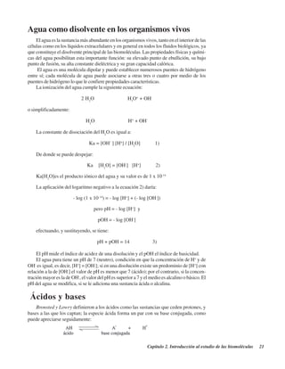 Capítulo 2. Introducción al estudio de las biomoléculas 21
Agua como disolvente en los organismos vivos
El agua es la sustancia más abundante en los organismos vivos, tanto en el interior de las
células como en los líquidos extracelulares y en general en todos los fluidos biológicos, ya
que constituye el disolvente principal de las biomoléculas. Las propiedades físicas y quími-
cas del agua posibilitan esta importante función: su elevado punto de ebullición, su bajo
punto de fusión, su alta constante dieléctrica y su gran capacidad calórica.
El agua es una molécula dipolar y puede establecer numerosos puentes de hidrógeno
entre sí; cada molécula de agua puede asociarse a otras tres o cuatro por medio de los
puentes de hidrógeno lo que le confiere propiedades características.
La ionización del agua cumple la siguiente ecuación:
2 H2
O — — — — — — H3
O+
+ OH-
o simplificadamente:
H2
O — — — — — — H+
+ OH-
La constante de disociación del H2
O es igual a:
Ka = [OH-
] [H+
] / [H2
O] 1)
De donde se puede despejar:
Ka [H2
O] = [OH-
] [H+
] 2)
Ka[H2
O]es el producto iónico del agua y su valor es de 1 x 10-14
La aplicación del logaritmo negativo a la ecuación 2) daría:
- log (1 x 10-14
) = - log [H+
] + (- log [OH-
])
pero pH = - log [H+
] y
pOH = - log [OH-
]
efectuando, y sustituyendo, se tiene:
pH + pOH = 14 3)
El pH mide el índice de acidez de una disolución y el pOH el índice de basicidad.
El agua pura tiene un pH de 7 (neutro), condición en que la concentración de H+
y de
OH-
es igual, es decir, [H+
] = [OH-
]; si en una disolución existe un predominio de [H+
] con
relación a la de [OH-
] el valor de pH es menor que 7 (ácido); por el contrario, si la concen-
tración mayor es la de OH-
, el valor del pH es superior a 7 y el medio es alcalino o básico. El
pH del agua se modifica, si se le adiciona una sustancia ácida o alcalina.
ÁÁcidos y bases
Bronsted y Lowry definieron a los ácidos como las sustancias que ceden protones, y
bases a las que los captan; la especie ácida forma un par con su base conjugada, como
puede apreciarse seguidamente:
http://MedicoModerno.Blogspot.com
 