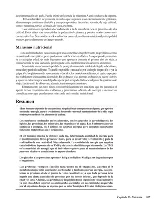 Capítulo 15. Nutrición 307
despigmentación del pelo. Puede existir deficiencia de vitaminaAque conduce a la ceguera.
El kwashiorkor se presenta en niños que ingieren casi exclusivamente glúcidos,
alimentos que contienen almidón y muy poca proteína, la cual es, además, de baja calidad,
como: bananina, tortas de maiz, de yuca, etcétera.
Los síntomas responden adecuadamente a la de una dieta rica en proteínas de alta
calidad. Estos niños son susceptibles de padecer infecciones, y pueden morir como conse-
cuencia de ellas. Se considera al kwashiorkor como el problema nutricional principal del
mundo, particularmente del tercer mundo.
Marasmo nutricional
Esta enfermedad es ocasionada por una alimentación pobre tanto en proteínas como
en contenido energético; pero predomina la deficiencia calórica.Aunque puede presentar-
se a cualquier edad, es más frecuente que aparezca durante el primer año de vida, a
consecuencia de una lactancia prolongada sin la suplementación de otros alimentos.
Seconstataunaacentuadapérdidadepesoydisminuciónnotabledeltejidosubcutáneo,
muscularypanículoadiposo. Todoelloesposibleconstatarloporlasimpleinspecciónoporla
palpación:losglúteosestánseveramentereducidos,losomóplatossalientes,elpechoespeque-
ño,elabdomenseencuentradistendido.Enlosbrazosylaspiernasloshuesossehacenvisibles
yaparecencubiertosporunadelgadacapadepielarrugada,lafascieadquierelaaparienciade
viejo, fascie senil. Se observan, además, trastornos psicomotores.
El tratamiento de estos niños consiste básicamente en una dieta que les garantice el
aporte de los requerimientos calóricos y proteínicos, además de corregir o atenuar las
complicaciones que puedan coexistir con la enfermedad nutricional.
Resumen
Elserhumanodependedeunacontinuaadquisicióndecompuestosexógenos,queaporten
sustanciayenergía,paraelcrecimiento,desarrolloynormalmantenimientodelavidayque
obtienepormediodelosalimentosdeladieta.
Los nutrientes contenidos en los alimentos, son los glúcidos (o carbohidratos), los
lípidos, las proteínas, los minerales, las vitaminas y el agua. Los 3 primeros aportan
sustancia y energía, los 3 últimos no aportan energía pero cumplen importantes
funciones metabólicas en el organismo.
El ser humano precisa de obtener, cada día, determinada cantidad de energía para
el mantenimiento de los procesos vitales, para su desarrollo y crecimiento y para la
realización de una actividad física adecuada. La cantidad de energía que requiere
cada individuo depende de su TMB y de la actividad física que desarrolle. La TMB
es la necesidad de energía que el individuo requiere para el mantenimiento de los
procesos vitales en condiciones de reposo absoluto.
Los glúcidos y las proteínas aportan 4 kcl/g y los lípidos 9 kcl/g al ser degradados por
el organismo.
Las proteínas cumplen función reparadora en el organismo, aportan el N
metabólicamente útil, son fuentes carbonadas y también aportan energía. Las pro-
teínas se precisan desde el punto de vista cuantitativo ya que toda persona debe
ingerir una cierta cantidad de proteínas por día (dosis inócua), que depende de la
edad y el sexo. Además, las proteínas se requieren desde el punto de vista cualitativo
ya que ellas deben aportar los aminoácidos esenciales en las cantidades requeridas
por el organismo lo que se expresa por su valor biológico. El valor biológico corres-
http://MedicoModerno.Blogspot.com
 