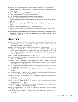 Capítulo 15. Nutrición 309
Bibliografía
Abel ED, Peroni O, Kim JK, Kim YB, Boss O, Hadro E, Minnemann T, Shulman GI, Kahn BB
(2001): Adipose-selective targeting of the GLUT4 gene impairs insulin action in muscle
and liver. Nature 409:729-33 [Medline].
Ahima RS, Flier JS.(2000): Leptin . Ann Rev Physiol 62:413-37 [ISI][Medline].
Ailhaud G, Hauner H.(1998): Development of white tissue. In: Handbook of Obesity (1st
ed.)
edited by Bray GA, Bouchard C, and James WPT. New York: Dekker, p. 359-78. Alberts
B, Bray D, Lewis J, Raff M, Roberts K, Watson JD (1983): Molecular Biology of the cell.
Garland Publishing Inc.
Alberty RA (1956): Enzyme kinetics. Advan Enzymol 17:1-36.
Allen GC, Kornberg A (1993): Assembly of primosome of DNA replication in Escherichia coli.
J Biol Chem 268:19204-9.
Andersson K, Gaudiot N, Ribière C, Elizalde M. Giudicelli Y, Arner P (1999): A nitric oxide-
mediated mechanism regulates lipolysis in human adipose tissue in vivo. Br J Pharmacol
126: 1639-45 [Abstract/Free Full Text].
AwadAB, Fink CS (2000): Phytosterol as anticancer dietary components: evidence and mechanism
of action. J Nutr 130: 2127-30.
Ayala F.(1978): The mecanisms of evolution: A Scientific American Book. W. H. Freeman
and Co.
Baile CA, Della-Fera MA. Martin RJ (2000): Regulation of metbolism and body fat mass by
leptin. Annu Rev Nutr 20:105-27 [ISI][Medline].
Balbuider E, Waldren C (1991): A review of DNA metablism in Escherichia coli. Cell Biol Rev
25:105-55.
Bates CJ (1995): Vitamin A. Lancet 345: 31.
Bear DG, Peadbody DS (1988): The E coli rho protein: an ATPase that terminates transcription.
Trends Biochem Sci 13:343-47.
Beckmann H, Chen JL, O’Brien T, Tjian R (1995): Coactivator and promoter-selective properties
of RNA polymerase I TAFs. Science 270:1506-9.
Behrman RE, Kliegman RM, Arvin AM (1999): Tratado de Pediatría de Nelson. 15ª edición.
McGraw-Hill- Interamericana, 3 tomos.
Bell, S. P. y Dutta, A.(2002): DNA Replication in Eukaryotic Cells. Ann. Rev. Biochem. 71:
333-374.
6. ¿Por qué se dice que las proteínas se requieren cuantitativa y cualitativamente?
7. ¿Qué es valor biológico de una proteína y cómo se determina por el método del cóm-
puto o “score”?
8. ¿Cómo se determina la digestibilidad de las proteínas?
9. ¿Cómo puede expresarse la calidad de una proteína?
10. ¿Qué se entiende por acción suplementaria de las proteínas?
11. ¿Qué funciones cumplen las vitaminas y cómo se clasifican?
12. Enumere las vitaminas hidrosolubles y diga la enfermedad carencial que provoca
su déficit.
13. Mencione las vitaminas liposolubles diga la enfermedad carencial que provoca su
déficit.
14. Qué funciones cumplen los minerales y cómo se clasifican?
15. Enumere los macroelementos y mencione las enfermedades que provoca su déficit y
su exceso.
16.Enumerelosmicroelementosymencionelasenfermedadesqueprovocasudéficitysuexceso.
17. Compare el kwashiorkor y el marasmo desde el punto de vista de su causa y de sus
manifestaciones clínicas.
http://MedicoModerno.Blogspot.com
 