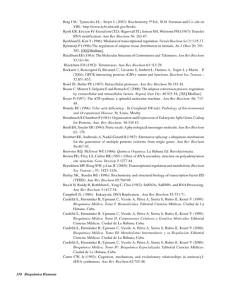 310 Bioquímica Humana
Berg J.M.; Tymoczko J:L.; Stryer L (2002): Biochemistry 5th
Ed., W.H. Freeman and Co. eds en
VRL: http://www.ncbi.nlm.nih.gov/books.
Bjork GR, Ericson JV, Gustafson CED, Hagervall TG, JonsonYH, Wilstrom PM (1987): Transfer
RNA modification. Ann Rev Biochem 56: 263-87.
Bjorklund S, KimY(1996): Mediator of transcriptional regulation. Trends Biochem Sci 21:335-37.
Björntorp P (1996):The regulation of adipose tissue distribution in humans. Int J Obes 20: 291-
302, [ISI][Medline].
Blackburn EH (1984): The Molecular Structure of Centromeres and Telomeres. Ann Rev Biochem
53:163-94.
Blackburn EH (1992): Telomerases. Ann Rev Biochem 61:113-29.
Bockaert J, Roussignol G, Bécamel C, Gavarini S, Joubert L, Dumuis A, Fagni L y Marin P
(2004): GPCR-interacting proteins (GIPs): nature and functions. Biochem Soc Transac ;
32:851-855.
Bond JS, Butler PE (1987): Intracellular proteases. Ann Rev Biochem 56:333-34.
Boone C, Mourot J, Grégoire F and Remacle C (2000):The adipose conversion process: regulation
by extracellular and intracellular factors. Reprod Nutr Dev 40:325-58, [ISI][Medline].
Boyer P.(1997): The ATP synthase, a splendid molecular machine . Ann Rev Biochem 66: 717-
49.
Branda RF (1996): Folic acid deficiency . In Craighead JM (ed): Pathology of Environmental
and Occupational Disease. St. Louis, Mosby.
Breathnach R Chambon P(1981): Organization and Expression of Eukaryotic Split Genes Coding
for Proteins. Ann. Rev. Biochem. 50:349-83.
Bredt DS, Snyder SH (1994): Nitric oxide:Aphysiological messenger molecule. Ann Rev Biochem
63: 175.
Breitbart RE,AndreadisA, Nadal-Ginard B (1987):Alternative splicing: a ubiquitous mechanism
for the generation of multiple proteins isoforms from single genes. Ann Rev Biochem
56:467-95.
Brewster RQ, McEwen WE (1966): Química Orgánica. La Habana Ed. Revolucionaria.
Brown PH, Tiley LS, Cullen BR (1991): Effect of RNA secondary structure on polyadenylation
site selection. Gene Develop 5:1277-84.
Brynildsen MP, Wong WW, y Liao JC (2005): Transcriptional regulation and metabolism. Biochem
Soc Transac ; 33: 1423-1426.
Burley SK, Roeder RG (1996): Biochemistry and structural biology of transcription factor IID
(TFIID): Ann Rev Biochem 65:769-99.
Busch H, Reddy R, Rothblum L, Yong C, Choi (1982): SnRNAs, SnRNPs, and RNA Processing.
Ann Rev Biochem 51:617-54.
Campbell JL (1986): Eukaryotic DNA Replication . Ann Rev Biochem 55:733-71.
Cardellá L, Hernández R, Upmann C, Vicedo A, Pérez A, Sierra S, Rubio E, Kourí V (1999):
Bioquímica Médica. Tomo I: Biomoléculas. Editorial Ciencias Médicas. Ciudad de La
Habana, Cuba.
Cardellá L, Hernández R, Upmann C, Vicedo A, Pérez A, Sierra S, Rubio E, Kourí V (1999):
Bioquímica Médica. Tomo II: Componentes Celulares y Genética Molecular. Editorial
Ciencias Médicas. Ciudad de La Habana, Cuba.
Cardellá L, Hernández R, Upmann C, Vicedo A, Pérez A, Sierra S, Rubio E, Kourí V (2000):
Bioquímica Médica. Tomo III: Metabolismo Intermediario y su Regulación. Editorial
Ciencias Médicas. Ciudad de La Habana, Cuba.
Cardellá L, Hernández R, Upmann C, Vicedo A, Pérez A, Sierra S, Rubio E, Kourí V (2000):
Bioquímica Médica. Tomo IV: Bioquímica Especializada. Editorial Ciencias Médicas.
Ciudad de La Habana, Cuba.
Carter CW, Jr (1993): Cognition, mechanism, and evolutionary relationships in aminoacyl-
tRNA synthetases. Ann Rev Biochem 62:715-48.
http://MedicoModerno.Blogspot.com
 