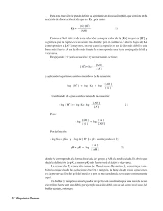 22 Bioquímica Humana
Para esta reacción se puede definir su constante de disociación (Ki), que consiste en la
reacción de disociación ácida que es Ka , por tanto:
Como es fácil inferir de esta relación: a mayor valor de la [Ka] mayor es [H+
] y
significa que la especie es un ácido más fuerte; por el contrario, valores bajos de Ka
corresponden a [AH] mayores, en ese caso la especie es un ácido más débil o una
base más fuerte. A un ácido más fuerte le corresponde una base conjugada débil y
viceversa.
Despejando [H+
] en la ecuación 1) y reordenando, se tiene:
y aplicando logaritmo a ambos miembros de la ecuación:
Cambiando el signo a ambos lados de la ecuación:
Pero :
Por definición:
- log Ka = pKa y - log de [ H+
] = pH, sustituyendo en 2):
dondeA-
corresponde a la forma disociada del grupo, yAH a la no disociada. Es obvio que
dada la definición de pK, a menor pK más fuerte será el ácido y viceversa.
La ecuación 3) conocida como de Henderson Hasselbach, constituye tam-
bién la ecuación de las soluciones buffer o tampón, la función de estas soluciones
es la preservación del pH del medio y por su trascendencia se tratan someramente
aquí.
Un buffer (o tampón o amortiguador del pH) está constituido por una mezcla de un
electrólito fuerte con uno débil, por ejemplo un ácido débil con su sal, como en el caso del
buffer acetato, entonces:
http://MedicoModerno.Blogspot.com
 