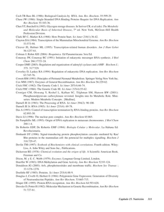 Capítulo 15. Nutrición 311
Cech TR Bass BL (1986): Biological Catalysis by RNA. Ann. Rev. Biochem. 55:599-29.
Chase JW (1986): Single-Stranded DNA Binding Proteins Require for DNA Replication. Ann
Rev Biochem 55:103-36.
ChenYT, BurchellA(1995): Glycogen storage diseases. In Seriver CR, et al (eds): The Metabolic
and Molecular Basis of Inherited Disease, 7th
ed. New York, McGraw-Hill Health
Profession Division.
Clark BF C, Marker KA (1968): How Protein Start. Sci Amer 218(1):36-42.
Clayton DA (1984): Transcription of the Mammalian Mitochondrial Genome. Ann Rev Biochem
53:573-94.
Cleaver JE, Hultner ML (1995): Transcription-related human disorders. Am J Hum Gebet
56:1257-61.
Colman J; Rohm KH (2004): Bioquímica. Ed Panameriacana 3era Ed.
Conaway JW, Conaway RC (1991): Initiation of eukaryotic messenger RNA synthesis. J Biol
Chem 266:17721-24.
Cooper DMF (2003): Regulation and organization of adenylyl cyclases and cAMP. Biochem J.;
375: 517–529.
Coverley D, Laskey RA (1994): Regulation of eukaryotic DNA replication. Ann Rev Biochem
63:745-76.
Cowett RM (1991): Principles of Perinatal-Neonatal Metabolism. Springer-Verlag New York Inc.
Cox MM (1987): Enzymes of General Recombination. Ann Rev Biochem 56:229-62.
Crick FHC (1962): The Genetic Code I. Sci Amer 207(4):66-74.
Crick FHC (1966): The Genetic Code III. Sci Amer 215(4):55-62.
Croniger CM, Olswang Y, Reshef L, Kalhan SC, Tilghman SM, Hanson RW (2001):
Phosphoenolpyruvate carboxykinase revisited. Insights into Its Metabolic Role. Mini-
series: Modern Metabolic Concepts . [Medline].
Darnell JE Jr (1983): The Processing of RNA. Sci Amer 294(2): 90-100.
Darnell JE Jr. RNA (1985): Sci Amer 253(4): 69-78.
Das A (1993): Control of transcription termination by RNA-binding proteins. Ann Rev Biochem
62:893-30.
Davis LI (1996): The nuclear pore complex. Ann Rev Biochem 65:865.
De Pamphillis ML (1993): Origin of DNA replication in metazoan chromosomes. J Biol Chem
268:1-4.
De Robertis EDP, De Robertis EMF (1984): Biología Celular y Molecular. La Habana Ed.
Revolucionaria.
Denhardt DT (1996): Signal-transducing protein phosphorylation cascades mediated by Ras/
Rho proteins in the mammalian cell: the potencial for multiplex signalling. Biochem J
318:729-47.
Devlin TM (1997): Textbook of Biochemistry with clinical correlations. Fourth edition. Wiley-
Liss, A. John Wiley and Sons Inc., Publications.
Dickerson RE (1978): Chemical evolution and the origen of life. A Scientific American Book.
Freeman and Co.
Dixon, M. y E. C. Webb (1979): Enzymes. Longman Group Limited, London.
Doerfler W (1983): DNA Methylation and Gene Activity. Ann Rev Biochem 52:93-124.
Donaldson JG (2005): Arfs, phosphoinositides and membrane traffic. Biochem Soc Transac ;
33:1276-1278.
Doolittle RF (1985): Proteins. Sci Amer 253(4):88-9.
Douglas J, Civelli O, Herbert E (1984): Polyprotein Gene Expression: Generation of Diversity
of Neuroendocrine Peptides. Ann Rev Biochem. 53:665-715.
Draper DE (1995): Protein-RNA recognition. Ann Rev Biochem 64:593-620.
Dressler D, Potter H (1982): Molecular Mechanism in Genetic Recombination. Ann Rev Biochem
51:727-61.
http://MedicoModerno.Blogspot.com
 