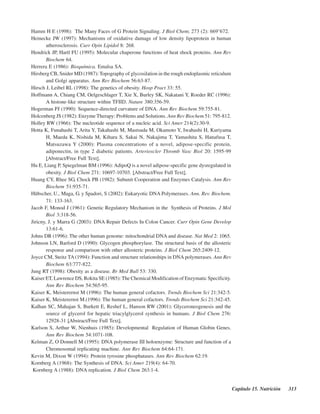 Capítulo 15. Nutrición 313
Hamm H E (1998): The Many Faces of G Protein Signaling. J Biol Chem; 273 (2): 669–672.
Heinecke JW (1997): Mechanisms of oxidative damage of low density lipoprotein in human
atherosclerosis. Curr Opin Lipidol 8: 268.
Hendrick JP, Hartl FU (1995): Molecular chaperone functions of heat shock proteins. Ann Rev
Biochem 64.
Herrera E (1986): Bioquímica. Emalsa SA.
Hirsberg CB, Snider MD (1987): Topography of glycosilation in the rough endoplasmic reticulum
and Golgi apparatus. Ann Rev Biochem 56:63-87.
Hirsch J, Leibel RL (1998): The genetics of obesity. Hosp Pract 33: 55.
Hoffmann A, Chiang CM, Oelgeschlager T, Xie X, Burley SK, Nakatani Y, Roeder RC (1996):
A histone-like structure within TFIID. Nature 380:356-59.
Hogerman PJ (1990): Sequence-directed curvature of DNA. Ann Rev Biochem 59:755-81.
Holcenberg JS (1982): Enzyme Therapy: Problems and Solutions. Ann Rev Biochem 51: 795-812.
Holley RW (1966): The nucleotide sequence of a nucleic acid. Sci Amer 214(2):30-9.
Hotta K, Funahashi T, Arita Y, Takahashi M, Mastsuda M, Okamoto Y, Iwahashi H, Kuriyama
H, Maeda K, Nishida M, Kihara S, Sakai N, Nakajima T, Yamashita S, Hanafusa T,
Matsuzawa Y (2000): Plasma concentrations of a novel, adipose-specific protein,
adiponectin, in type 2 diabetic patients. Arterioscler Thromb Vasc Biol 20: 1595-99
[Abstract/Free Full Text].
Hu E, Liang P, Spiegelman BM (1996): AdipoQ is a novel adipose-specific gene dysregulated in
obesity. J Biol Chem 271: 10697-10703. [Abstract/Free Full Text].
Huang CY, Rhee SG, Chock PB (1982): Subunit Cooperation and Enzymes Catalysis. Ann Rev
Biochem 51:935-71.
Hübscher, U., Maga, G. y Spadori, S (2002): Eukaryotic DNA Polymerases. Ann. Rev. Biochem.
71: 133-163.
Jacob F, Monod J (1961): Genetic Regulatory Mechanism in the Synthesis of Proteins. J Mol
Biol 3:318-56.
Jiricny, J. y Marra G (2003): DNA Repair Defects In Colon Cancer. Curr Opin Gene Develop
13:61-6.
Johns DR (1996): The other human genome: mitochondrial DNA and disease. Nat Med 2: 1065.
Johnson LN, Barford D (1990): Glycogen phosphorylase. The structural basis of the allosteric
response and comparison with other allosteric proteins. J Biol Chem 265:2409-12.
Joyce CM, Steitz TA(1994): Function and structure relationships in DNA polymerases. Ann Rev
Biochem 63:777-822.
Jung RT (1998): Obesity as a disease. Br Med Bull 53: 330.
Kaiser ET, Lawrence DS, Rokita SE (1985): The Chemical Modification of Enzymatic Specificity.
Ann Rev Biochem 54:565-95.
Kaiser K, Meisterernst M (1996): The human general cofactors. Trends Biochem Sci 21:342-5.
Kaiser K, Meisterernst M.(1996): The human general cofactors. Trends Biochem Sci 21:342-45.
Kalhan SC, Mahajan S, Burkett E, Reshef L, Hanson RW (2001): Glyceroneogenesis and the
source of glycerol for hepatic triacylglycerol synthesis in humans. J Biol Chem 276:
12928-31 [Abstract/Free Full Text].
Karlson S, Arthur W, Nienhuis (1985): Developmental Regulation of Human Globin Genes.
Ann Rev Biochem 54:1071-108.
Kelman Z, O’Donnell M (1995): DNA polymerase III holoenzyme: Structure and function of a
Chromosomal replicating machine. Ann Rev Biochem 64:64-171.
Kevin M, Dixon W (1994): Protein tyrosine phosphatases. Ann Rev Biochem 62:19.
Kornberg A (1968): The Synthesis of DNA. Sci Amer 219(4): 64-70.
Kornberg A (1988): DNA replication. J Biol Chem 263:1-4.
http://MedicoModerno.Blogspot.com
 