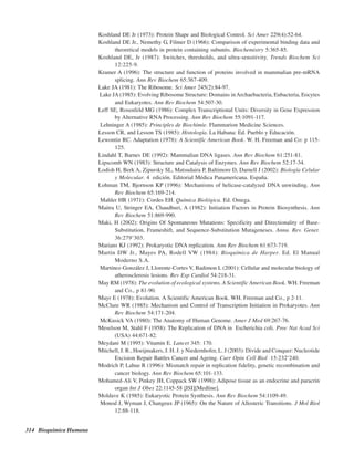314 Bioquímica Humana
Koshland DE Jr (1973): Protein Shape and Biological Control. Sci Amer 229(4):52-64.
Koshland DE Jr., Nemethy G, Filmer D (1966): Comparison of experimental binding data and
theoretical models in protein containing subunits. Biochemistry 5:365-85.
Koshland DE, Jr (1987): Switches, thresholds, and ultra-sensitivity. Trends Biochem Sci
12:225-9.
Kramer A (1996): The structure and function of proteins involved in mammalian pre-mRNA
splicing. Ann Rev Biochem 65:367-409.
Lake JA (1981): The Ribosome. Sci Amer 245(2):84-97.
Lake JA (1985): Evolving Ribosome Structure: Domains inArchaebacteria, Eubacteria, Eocytes
and Eukaryotes. Ann Rev Biochem 54:507-30.
Leff SE, Rosenfeld MG (1986): Complex Transcriptional Units: Diversity in Gene Expression
by Alternative RNA Processing. Ann Rev Biochem 55:1091-117.
Lehninger A (1985): Principles de Biochimie. Flammarion Medicine Sciences.
Lesson CR, and Lesson TS (1985): Histología. La Habana: Ed. Pueblo y Educación.
Lewontin RC. Adaptation (1978): A Scientific American Book. W. H. Freeman and Co: p 115-
125.
Lindahl T, Barnes DE (1992): Mammalian DNA ligases. Ann Rev Biochem 61:251-81.
Lipscomb WN (1983): Structure and Catalysis of Enzymes. Ann Rev Biochem 52:17-34.
Lodish H, Berk A, Zipursky SL, Matsudaira P, Baltimore D, Darnell J (2002): Biología Celular
y Molecular. 4ª edición. Editorial Médica Panamericana. España.
Lohman TM, Bjornson KP (1996): Mechanisms of helicase-catalyzed DNA unwinding. Ann
Rev Biochem 65:169-214.
Mahler HR (1971): Cordes EH. Química Biológica. Ed. Omega.
Maitra U, Stringer EA, Chaudhuri, A (1982): Initiation Factors in Protein Biosynthesis. Ann
Rev Biochem 51:869-990.
Maki, H (2002): Origins Of Spontaneous Mutations: Specificity and Directionality of Base-
Substitution, Frameshift, and Sequence-Substitution Mutageneses. Annu. Rev. Genet.
36:279–303.
Marians KJ (1992): Prokaryotic DNA replication. Ann Rev Biochem 61:673-719.
Martin DW Jr., Mayes PA, Rodell VW (1984): Bioquímica de Harper. Ed. El Manual
Moderno S.A.
Martínez-González J, Llorente-Cortes V, Badimon L (2001): Cellular and molecular biology of
atherosclerosis lesions. Rev Esp Cardiol 54:218-31.
May RM (1978): The evolution of ecological systems. A Scientific American Book. WH. Freeman
and Co., p 81-90.
Mayr E (1978): Evolution. A Scientific American Book. WH. Freeman and Co., p 2-11.
McClure WR (1985): Mechanism and Control of Transcription Initiation in Prokaryotes. Ann
Rev Biochem 54:171-204.
McKusick VA (1980): The Anatomy of Human Genome. Amer J Med 69:267-76.
Meselson M, Stahl F (1958): The Replication of DNA in Escherichia coli. Proc Nat Acad Sci
(USA) 44:671-82.
Meydani M (1995): Vitamin E. Lancet 345: 170.
Mitchell, J. R., Hoeijmakers, J. H. J. y Niedernhofer, L. J (2003): Divide and Conquer: Nucleotide
Excision Repair Battles Cancer and Ageing. Curr Opin Cell Biol 15:232–240.
Modrich P, Lahue R (1996): Mismatch repair in replication fidelity, genetic recombination and
cancer biology. Ann Rev Biochem 65:101-133.
Mohamed-Ali V, Pinkey JH, Coppack SW (1998): Adipose tissue as an endocrine and paracrin
organ Int J Obes 22:1145-58 [ISI][Medline].
Moldave K (1985): Eukaryotic Protein Synthesis. Ann Rev Biochem 54:1109-49.
Monod J, Wyman J, Changeux JP (1965): On the Nature of Allosteric Transitions. J Mol Biol
12:88-118.
http://MedicoModerno.Blogspot.com
 