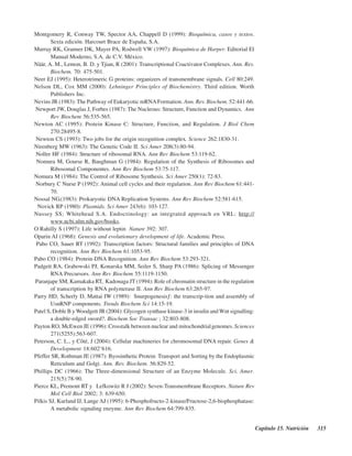 Capítulo 15. Nutrición 315
Montgomery R, Conway TW, Spector AA, Chappell D (1999): Bioquímica, casos y textos.
Sexta edición. Harcourt Brace de España, S.A.
Murray RK, Granner DK, Mayer PA, Rodwell VW (1997): Bioquímica de Harper. Editorial El
Manual Moderno, S.A. de C.V. México.
Näär, A. M., Lemon, B. D. y Tjian, R (2001): Transcriptional Coactivator Complexes. Ann. Rev.
Biochem. 70: 475-501.
Neer EJ (1995): Heterotrimeric G proteins: organizers of transmembrane signals. Cell 80:249.
Nelson DL, Cox MM (2000): Lehninger Principles of Biochemistry. Third edition. Worth
Publishers Inc.
Nevins JR (1983): The Pathway of Eukaryotic mRNAFormation. Ann. Rev. Biochem. 52:441-66.
Newport JW, Douglas J, Forbes (1987): The Nucleous: Structure, Function and Dynamics. Ann
Rev Biochem 56:535-565.
Newton AC (1995): Protein Kinase C: Structure, Function, and Regulation. J Biol Chem
270:28495-8.
Newton CS (1993): Two jobs for the origin recognition complex. Science 262:1830-31.
Nirenberg MW (1963): The Genetic Code II. Sci Amer 208(3):80-94.
Noller HF (1984): Structure of ribosomal RNA. Ann Rev Biochem 53:119-62.
Nomura M, Gourse R, Baughman G (1984): Regulation of the Synthesis of Ribosomes and
Ribosomal Componentes. Ann Rev Biochem 53:75-117.
Nomura M (1984): The Control of Ribosome Synthesis. Sci Amer 250(1): 72-83.
Norbury C Nurse P (1992): Animal cell cycles and their regularion. Ann Rev Biochem 61:441-
70.
Nossal NG.(1983): Prokaryotic DNA Replication Systems. Ann Rev Biochem 52:581-615.
Novick RP (1980): Plasmids. Sci Amer 243(6): 103-127.
Nussey SS; Whitehead S.A. Endocrinology: an integrated approach en VRL: http://
www.ncbi.nlm.nih.gov/books.
O’Rahilly S (1997): Life without leptin Nature 392: 307.
Oparin AI (1968): Genesis and evolutionary development of life. Academic Press.
Pabo CO, Sauer RT (1992): Transcription factors: Structural families and principles of DNA
recognition. Ann Rev Biochem 61:1053-95.
Pabo CO (1984): Protein-DNA Recognition. Ann Rev Biochem 53:293-321.
Padgett RA, Grabowski PJ, Konarska MM, Seiler S, Sharp PA (1986): Splicing of Messenger
RNA Precursors. Ann Rev Biochem 55:1119-1150.
Paranjape SM, Kamakaka RT, Kadonaga JT (1994): Role of chromatin structure in the regulation
of transcription by RNA polymerase II. Ann Rev Biochem 63:265-97.
Parry HD, Scherly D, Mattai IW (1989): “Snurpogenesis”: the transcrip-tion and assembly of
UsnRNP components. Trends Biochem Sci 14:15-19.
Patel S, Doble B y Woodgett JR (2004): Glycogen synthase kinase-3 in insulin and Wnt signalling:
a double-edged sword?. Biochem Soc Transac ; 32:803-808.
Payton RO, McEwen JE (1996): Crosstalk between nuclear and mitochondrialgenomes. Sciences
271(5255):563-607.
Peterson, C. L., y Côté, J (2004): Cellular machineries for chromosomal DNA repair. Genes &
Development 18:602–616.
Pfeffer SR, Rothman JE (1987): Byosinthetic Protein Transport and Sorting by the Endoplasmic
Reticulum and Golgi. Ann. Rev. Biochem. 56:829-52.
Phillips DC (1966): The Three-dimensional Structure of an Enzyme Molecule. Sci. Amer.
215(5):78-90.
Pierce KL, Premont RT y Lefkowitz R J (2002): Seven-Transmembrane Receptors. Nature Rev
Mol Cell Biol 2002; 3: 639-650.
Pilkis SJ, Kurland IJ, Lange AJ (1995): 6-Phosphofructo-2-kinase/Fructose-2,6-bisphosphatase:
A metabolic signaling enzyme. Ann Rev Biochem 64:799-835.
http://MedicoModerno.Blogspot.com
 