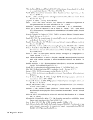 316 Bioquímica Humana
Pilkis SJ, Weber IT, Harrison RW, y Bell GI (1994): Glucokinase: Structural analysis involved
in susceptibility to diabetes. J Biol Chem 269:21925-28.
Platt T (1986): Transcription Termination and the Regulation of Gene Expression. Ann Rev
Biochem 55:339-72.
Pombo, A (2003): Cellular genomics: which genes are transcribed, when and where?. Trends
Biochem Sci 28(1): 6.
Quagliano JV (1960): Chemistry. Prentice-Hall Inc.
Quilez J, García-Lorda P, Salas-Salvado J (2003): Potential uses and benefits of phytosterols in
diet: present situation and future directions. Clin Nutr 22: 343-51.
Ramsay TG. Fat cells (1996): Endocrinol Metab Clin North Am 25: 847-79 [ISI][Medline].
Record MT Jr, Mazur SJ, Melancon P, Roe JH, Shaner SL, Unger L (1981): Double helical
DNA: Conformations, Physical properties and interactions with ligands. Ann Rev Biochem
50:997-1024.
Reines D, Conaway JW, Conaway RC (1996): The RNApolymerase II general elongation factors.
Trends Biochem Sci 21:351-55.
Rhoads RE (1988): Cap recognition and the entry of mRNA into the protein synthesis initiation
cycle. Trends Biochem Sci 13:52-56.
Ricard J, Cornish-Bowden A (1987): Cooperative and allosteric enzymes: 20 years on. Eur J
Biochem 166: 225-72.
Roach PJ (1991): Multisite and hierarchal protein phosphorylation. J Biol Chem 266:14139-42.
Rodricks JV, Jackson BA (1992): Food constituents and contaminants. In Lippmann M (ed):
Environmental Toxicants: Human Exposures and Their Health Effects. New York, Van
Nostrand Reinhold.
Roeder RC (1996): The role of general initiation factors in transcription by RNA polymerase II.
Trends Biochem Sci 21:327-35.
RojasA, Romay S, González D, Herrera B, Delgado R, Otero K (2000): Regulation of endotelial
nitric oxide synthase expression by derived-advanced glycosylation end products. Cir
Res 86: 50.
Rose DG. Wolfenden R (1993): Hydrogen bonding, hydro-phobicity, packing, and protein folding.
Ann Rev Biophys Biomol Struct 22:381-415.
Ross R (1999): Atherosclerosis-an inflammatory disease N Engl J Med 340:115-26,.
Salas M (1991): Protein-priming of DNA replication. Ann Rev Biochem 60:39-71.
Sancar A (1996): DNA Excision repair. Ann Rev Biochem 65:43-81.
Sasson A (1984): Las biotecnologías: Desafíos y promesas. Unesco, Centro de Investigaciones
Biológicas.
Saver F, Hansen SK, Tjian R (1995): Multiple TAFIIs directing synergistic activation of
transcription. Science 270:1783-88.
Sawadogo M, SentenacA (1990): RNA polymerase B (II) and general transcription factors. Ann
Rev Biochem 59:711-54.
Schatz G, B Robberstein (1996): Common principles of protein translocation across membranes.
Science 271(5255):1519-5.
Schimmel P (1987): Aminoacyl tRNA Synthetases: General Scheme of Structure-Function
Relationship in the Polypeptides and Recognition of Transfers RNA. Ann Rev Biochem
56:125-58.
Schopf JW (1978): The evolution of the earliest cells.A Scientific American Book. W. H. Freeman
and Co., p 49-64.
Schramm VL, Horenstein BA, Kline PC.(1994): Transition state analysis and inhibitor design
for enzymatic reactions. J Biol Chem 269:18259-62.
Seger R, Krebs EG (1995): The MAPK signaling cascades. FASEB J 9:726.
She P, Shiota M, Shelton KD, Chalkley R, Postic C, Magnuson MA(2000): Phosphoenolpyruvate
carboxykinase is necessary for the integration of hepatic energy metabolism. Mol Cell
Biol 20: 6508-17 [Abstract/Free Full Text].
http://MedicoModerno.Blogspot.com
 