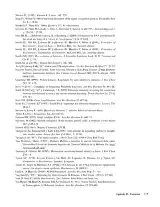 Capítulo 15. Nutrición 317
Shearer MJ (1995): Vitamin K. Lancet 345: 229.
Siegel V, Walter P(1988): Functional dissection of the signal recognition particle. Trends Biochem
Sci 13:314-16.
Sienko MJ, Plane RA (1966): Química. Ed. Revolucionaria.
Silvestre M, Pérez M, Colado H, Brito R, Berovides V, Kouri J. et al (1975): Biología General 3:
p. 134-56, 157-99.
Sims III, R. J., Belotserkovskaya, R. y Reinberg, D (2004): Elongation by RNA polymerase II:
the short and long of it. Genes & Development 18:2437–2468.
Smith EL, Hill RL, Lehman IR, Lefkowitz RJ, Handler P, White A (1983): Principles of
Biochemistry: General Aspects. McGraw-Hill, Inc. Seventh edition.
Smith EL, Hill RL, Lehman IR, Lefkowitz RJ, Handler P, White A (1983): Principles of
Biochemistry: Mammalian Biochemistry. McGraw-Hill, Inc. Seventh edition.
Smith JM (1978): The evolution of behavior. A Scientific American Book. W. H. Freeman and
Co. P. 92101.
Smith M, et al (1982): Human Biochemistry. Mc Hill.
SoAG, Downey KM (1992): Eukaryotic DNAreplication. Cric Rev Biochem Mol Biol 27:129-55.
Socarrás Suarez, María Matilde, Bolet Astoviza, Miriam y Licea Puig, Manuel (2002): Diabetes
mellitus: tratamiento dietético. Rev Cubana Invest Bioméd 21(2):102-8, abr-jun. ISSN
0864-0300.
Soderling TR (1990): Protein kinases. Regulation by auto-inhibitory domains. J Biol Chem
265:1823-26.
Srere PA (1987): Complexes of Sequential Metabolic Enzymes. Ann Rev Biochem 56: 89-124.
Stahl, G., McCarty, G. P. y Farabaugh, P. J.(2002): Ribosome structure: revisiting the connection
between translational accuracy and unconventional decoding. Trends Biochem Sci 27(4);
178-183.
Stark GR (1984): Gene Amplification. Ann Rev Biochem 53:447-91.
Steitz JA, Tycowski KT (1995): Small RNA chaperones for ribosome biogenesis. Science 270:
1626-7.
Stevens A, Lowe J (1999): Histología Humana. 2ª edición. Editora Harcourt Brace.
Stryer L (2002): Bioquímica. Ed. Reverté SA.
Symons RH (1992): Small catalytic RNAs. Ann Rev Biochem 61:641-71.
Syvanen, M (2002): Recent emergence of the modern genetic code: a proposal. Trends Genet
18(5);245-248.
Szmant HH (1964): Organic Chemistry. EPUH.
Taniguchi CM, Emanuelli B y Kahn CR (2006): Critical nodes in signalling pathways: insights
into insulin action. Nature Rev Mol Cell Biol ; 7: 85-96.
Tartaglia LA (1997): The leptin receptor. J Biol Chem 272: 6093-6 [Free Full Text].
Tase Martínez,. María J (2005): Diabetes Mellitus e insulina, lo que un enfermero debe saber.
Universidad Virtual del Instituto Superior de Ciencias Médicas de la Habana. En: http:/
/www.ucmh.sld.cu/uv
Taussing R, Gilman AG (1995): Mammalian membrane-bound adenyl cyclases. J Biol Chem
270:1-4.
Tipton KF (1974): Enzyme Kinetics. En: Bull, AT, Lagnado JR, Thomas JO, y Tipton KF.
Companion to Biochemistry. Londres: Longman.
Turchi JJ, Siegal G, Bambara RA (1992): DNA helicase E and DNA polymerase functionally
interact for displacement synthesis. Biochemistry 31:9008-15.
Ueda K, O. Hayaishi (1985): ADP-Ribosylation. Ann Rev Biochem 54:p. 73-100.
Vaughan M (1998): Signaling by Heterotrimeric G. Proteins. J Biol Chem ; 273(2): 67–668.
Voet D, Voet JG.(1995): Biochemistry. 2nd. Edition. John Wiley and Sons, Inc.
Von Hippel PH, Bear DG, Morgan WD, McSwiggen JA(1984): Protein-NucleicAcid Interactions
in Transcription: A Molecular Analysis. Ann Rev Biochem 53:389-446.
http://MedicoModerno.Blogspot.com
 