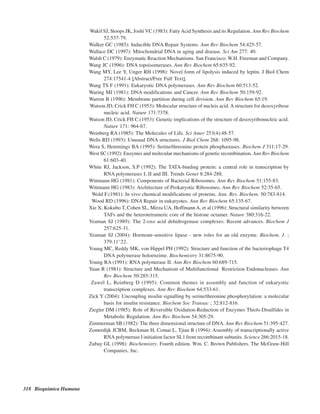318 Bioquímica Humana
Wakil SJ, Stoops JK, Joshi VC (1983): FattyAcid Synthesis and its Regulation. Ann Rev Biochem
52:537-79.
Walker GC (1985): Inducible DNA Repair Systems. Ann Rev Biochem 54:425-57.
Wallace DC (1997): Mitochondrial DNA in aging and disease. Sci Am 277: 40.
Walsh C (1979): Enzymatic Reaction Mechanisms. San Francisco: W.H. Freeman and Company.
Wang JC (1996): DNA topoisomerases. Ann Rev Biochem 65:635-92.
Wang MY, Lee Y, Unger RH (1998): Novel form of lipolysis induced by leptin. J Biol Chem
274:17541-4 [Abstract/Free Full Text].
Wang TS F (1991): Eukaryotic DNA polymerases. Ann Rev Biochem 60:513-52.
Waring MJ (1981): DNA modifications and Cancer. Ann Rev Biochem 50:159-92.
Warren B (1996): Membrane partition during cell division. Ann Rev Biochem 65:19.
Watson JD, Crick FH C (1953): Molecular structure of nucleis acid. A structure for desoxyribose
nucleic acid. Nature 171:7378.
Watson JD, Crick FH C.(1953): Genetic implications of the structure of desoxyribonucleic acid.
Nature 171: 964-67.
Weinberg RA (1985): The Molecules of Life. Sci Amer 253(4):48-57.
Wells RD (1993): Unusual DNA structures. J Biol Chem 268: 1095-98.
Wera S, Hemmings BA (1995): Serine/threonine protein phosphastases. Biochem J 311:17-29.
West SC (1992): Enzymes and molecular mechanisms of genetic recombination. Ann Rev Biochem
61:603-40.
White RJ, Jackson, S.P (1992): The TATA-binding protein: a central role in transcription by
RNA polymerases I, II and III. Trends Genet 8:284-288.
Wittmann HG (1981): Components of Bacterial Ribosomes. Ann Rev Biochem 51:155-83.
Wittmann HG (1983): Architecture of Prokaryotic Ribosomes. Ann Rev Biochem 52:35-65.
Wold F.(1981): In vivo chemical modifications of proteins. Ann. Rev. Biochem. 50:783-814.
Wood RD (1996): DNA Repair in eukaryotes. Ann Rev Biochem 65:135-67.
Xie X, Kokubo T, Cohen SL, Mirza UA, HoffmannA, et al (1996): Structural similarity between
TAFs and the heterotetrameric core of the histone octamer. Nature 380:316-22.
Yeaman SJ (1989): The 2-oxo acid dehidrogenase complexes: Recent advances. Biochem J
257:625-31.
Yeaman SJ (2004): Hormone-sensitive lipase - new roles for an old enzyme. Biochem. J. ;
379:11–22.
Young MC, Reddy MK, von Hippel PH (1992): Structure and function of the bacteriophage T4
DNA polymerase holoenzime. Biochemistry 31:8675-90.
Young RA (1991): RNA polymerase II. Ann Rev Biochem 60:689-715.
Yuan R (1981): Structure and Mechanism of Multifunctional Restriction Endonucleases. Ann
Rev Biochem 50:285-315.
Zawel L, Reinberg D (1995): Common themes in assembly and function of eukaryotic
transcription complexes. Ann Rev Biochem 64:533-61.
Zick Y (2004): Uncoupling insulin signalling by serine/threonine phosphorylation: a molecular
basis for insulin resistance. Biochem Soc Transac ; 32:812-816.
Ziegler DM (1985): Role of Reversible Oxidation-Reduction of Enzymes Thiols-Disulfides in
Metabolic Regulation. Ann Rev Biochem 54:305-29.
Zimmerman SB (1982): The three dimensional structure of DNA. Ann Rev Biochem 51:395-427.
Zomerdijk JCBM, Beckman H, Comai L, Tjian R (1994): Assembly of transcriptionally active
RNA polymerase I initiation factor SL1 from recombinant subunits. Science 266:2015-18.
Zubay GL (1998): Biochemistry. Fourth edition. Wm. C. Brown Publishers. The McGraw-Hill
Companies, Inc.
http://MedicoModerno.Blogspot.com
 