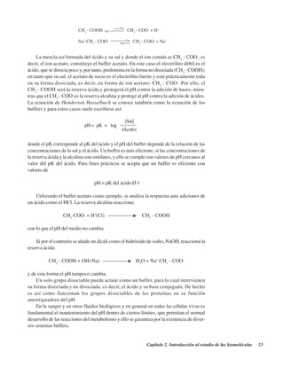 Capítulo 2. Introducción al estudio de las biomoléculas 23
La mezcla así formada del ácido y su sal y donde el ion común es CH3
- COO-
, es
decir, el ion acetato, constituye el buffer acetato. En este caso el electrólito débil es el
ácido, que se disocia poco y, por tanto, predomina en la forma no disociada (CH3
- COOH);
en tanto que su sal, el acetato de socio es el electrólito fuerte y está prácticamente toda
en su forma disociada, es decir, en forma de ion acetato: CH3
- COO-
. Por ello, el
CH3
- COOH será la reserva ácida y protegerá el pH contra la adición de bases, mien-
tras que el CH3
- COO-
es la reserva alcalina y protege al pH contra la adición de ácidos.
La ecuación de Henderson Hasselbach se conoce también como la ecuación de los
buffers y para estos casos suele escribirse así:
donde el pK corresponde al pK del ácido y el pH del buffer depende de la relación de las
concentraciones de la sal y el ácido. Un buffer es más eficiente, si las concentraciones de
la reserva ácida y la alcalina son similares, y ello se cumple con valores de pH cercanos al
valor del pK del ácido. Para fines prácticos se acepta que un buffer es eficiente con
valores de
pH = pK del ácido ± 1
Utilizando el buffer acetato como ejemplo, se analiza la respuesta ante adiciones de
un ácido como el HCl. La reserva alcalina reacciona:
CH3
-COO-
+ H+
(Cl) CH3
- COOH
con lo que el pH del medio no cambia
Si por el contrario se añade un álcali como el hidróxido de sodio, NaOH, reacciona la
reserva ácida:
CH3
- COOH + OH-
(Na) H2
O + Na+
CH3
- COO-
y de esta forma el pH tampoco cambia.
Un solo grupo disociable puede actuar como un buffer, para lo cual intervienen
su forma disociada y no disociada, es decir, el ácido y su base conjugada. De hecho
es así como funcionan los grupos disociables de las proteínas en su función
amortiguadora del pH.
En la sangre y en otros fluidos biológicos y en general en todas las células vivas es
fundamental el mantenimiento del pH dentro de ciertos límites, que permitan el normal
desarrollo de las reacciones del metabolismo y ello se garantiza por la existencia de diver-
sos sistemas buffers.
http://MedicoModerno.Blogspot.com
 