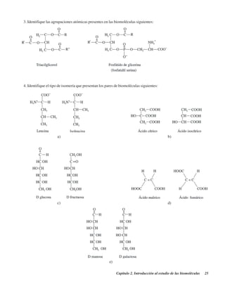 Capítulo 2. Introducción al estudio de las biomoléculas 25
3. Identifique las agrupaciones atómicas presentes en las biomoléculas siguientes:
4. Identifique el tipo de isomería que presentan los pares de biomoléculas siguientes:
a) b)
c) d)
e)
http://MedicoModerno.Blogspot.com
 