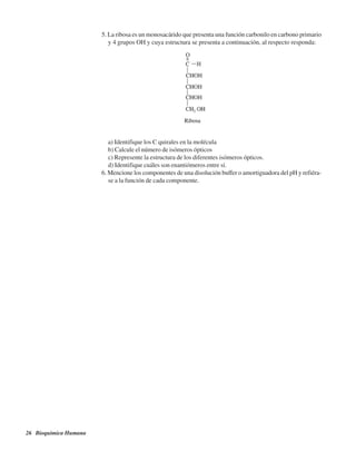 26 Bioquímica Humana
5. La ribosa es un monosacárido que presenta una función carbonilo en carbono primario
y 4 grupos OH y cuya estructura se presenta a continuación, al respecto responda:
a) Identifique los C quirales en la molécula
b) Calcule el número de isómeros ópticos
c) Represente la estructura de los diferentes isómeros ópticos.
d) Identifique cuáles son enantiómeros entre sí.
6. Mencione los componentes de una disolución buffer o amortiguadora del pH y refiéra-
se a la función de cada componente.
http://MedicoModerno.Blogspot.com
 