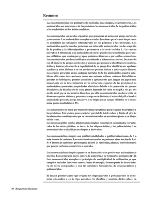 40 Bioquímica Humana
Resumen
Las macromoléculas son polímeros de moléculas más simples, los precursores. Los
aminoácidos son precursores de las proteínas, los monosacáridos de los polisacáridos
y los nucleótidos de los ácidos nucleicos.
Los aminoácidos son ácidos orgánicos que presentan al menos un grupo carboxilo
y uno amino. Los aminoácidos cumplen variadas funciones pero la más importante
es constituir las unidades estructurales de los péptidos y las proteínas. Los
aminoácidos que forman las proteínas son todos alfa amino ácidos con la excepción
de la prolina y la hidroxiprolina y pertenecen a la serie estérica L. La cadena
lateral en R diferencia a un aminoácido de otro y puede estar constituida por cade-
nas alifáticas que contengan grupos químicos diversos o por anillos aromáticos.
Los aminoácidos pueden clasificarse atendiendo a diferentes criterios. De acuerdo
con el número de grupos carboxilos y aminos que posean se clasifican en: neutros,
ácidos y básicos; de acuerdo a la polaridad de su grupo R se clasifican en: apolares
y polares y estos últimos a su vez pueden ser polares iónicos o polares poco iónicos.
Los grupos presentes en las cadenas laterales R de los aminoácidos pueden esta-
blecer diferentes interacciones como son uniones salinas, uniones hidrofóbicas,
puentes de hidrógeno, puentes disulfuro y apilamiento que juegan un papel muy
importante en la determinación de la estructura espacial de las proteínas.Los
aminoácidos presentan propiedades eléctricas debido a la presencia de grupos
disociables; la disociación de estos grupos depende del valor de su pK y del pH del
medio en el que se encuentren disueltos, por ello los aminoácidos pueden existir en
diversas especies iónicas y presentar carga neta distinta; el valor del pH al cual el
aminoácido presenta carga neta cero y no migra en un campo eléctrico se le deno-
mina punto isoeléctrico ( PI).
Los aminoácidos se unen por medio del enlace peptídico para originar los péptidos y
las proteínas. Este enlace posee carácter parcial de doble enlace y limita el giro de
los elementos constituyentes que se encuentran todos en un mismo plano y en dispo-
sición trans.
Los monosacáridos son los glúcidos más simples; constituyen las unidades estructu-
rales de los otros glúcidos, es decir, de los oligosacáridos y los polisacáridos. Los
monosacáridos se clasifican en simples y derivados.
Los monosacáridos simples son polihidroxialdehídos o polihidroxiacetonas, de 3 o
más átomos de carbono. Los más abundantes en los organismos vivos son los de 3; 4;
5 y 6 átomos de carbono y pertenecen a la serie D. Presentan, además, estereoisomería
por poseer carbonos asimétricos o quirales.
Los monosacáridos simples aparecen en forma de ciclos por formar un hemiacetal
interno. Esto genera un nuevo centro de asimetría, y se forman los anómeros ααααα y βββββ.
Los monosacáridos cumplen el principio de multiplicidad de utilización ya que
cumplen variadas funciones como : fuente de energía, forman parte de la estructu-
ra de otros compuestos y son las unidades formadoras de oligosacáridos y
polisacáridos.
El enlace polimerizante que origina los oligosacáridos y polisacáridos se deno-
mina glicosídico y es de tipo acetálico. Se clasifica y nombra dicho enlace en
http://MedicoModerno.Blogspot.com
 