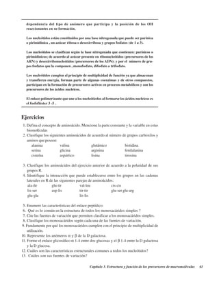 Capítulo 3. Estructura y función de los precursores de macromoléculas 41
dependencia del tipo de anómero que participa y la posición de los OH
reaccionantes en su formación.
Los nucleótidos están constituídos por una base nitrogenada que puede ser purínica
o pirimidínica , un azúcar ribosa o desoxirribosa y grupos fosfatos (de 1 a 3).
Los nucleótidos se clasifican según la base nitrogenada que contienen: purínicos o
pirimidínicos; de acuerdo al azúcar presente en ribonucleótidos (precursores de los
ARN) y desoxirribonucleótidos (precursores de los ADN); y por el número de gru-
pos fosfatos que lo componen , monofosfato, difosfato o trifosfato.
Los nucleótidos cumplen el principio de multiplicidad de función ya que almacenan
y transfieren energía, forman parte de algunas coenzimas y de otros compuestos,
participan en la formación de precursores activos en procesos metabólicos y son los
precursores de los ácidos nucleicos.
El enlace polimerizante que une a los nucleóticdos al formarse los ácidos nucleicos es
el fosfofiéster 3’-5’.
Ejercicios
1. Defina el concepto de aminoácido. Mencione la parte constante y la variable en estas
biomoléculas
2. Clasifique los siguientes aminoácidos de acuerdo al número de grupos carboxilos y
aminos que poseen:
alanina valina glutámico histidina
serina glicina arginina fenilalanina
cisteína aspártico lisina tirosina
3. Clasifique los aminoácidos del ejercicio anterior de acuerdo a la polaridad de sus
grupos R.
4. Identifique la interacción que puede establecerse entre los grupos en las cadenas
laterales en R de las siguientes parejas de aminoácidos:
ala-ile glu-tir val-leu cis-cis
lis-ser asp-lis tir-tir glu-ser glu-arg
glu-glu lis-lis
5. Enumere las características del enlace peptídico.
6. ¿Qué es lo común en la estructura de todos los monosacáridos simples ?
7. Cite las fuentes de variación que permiten clasificar a los monosacáridos simples.
8. Clasifique los monosacáridos según cada una de las fuentes de variación.
9. Fundamente por qué los monosacáridos cumplen con el principio de multiplicidad de
utilización.
10. Represente los anómeros α y β de la D galactosa.
11. Forme el enlace glicosídico α 1-4 entre dos glucosas y el β 1-4 entre la D galactosa
y la D glucosa.
12. Cuáles son las características estructurales comunes a todos los nucleótidos?
13. ¿Cuáles son sus fuentes de variación?
http://MedicoModerno.Blogspot.com
 