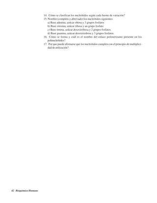 42 Bioquímica Humana
14. ¿Cómo se clasifican los nucleótidos según cada fuente de variación?
15. Nombre (completo y abreviado) los nucleótidos siguientes:
a) Base adenina, azúcar ribosa y 3 grupos fosfatos
b) Base citosina, azúcar ribosa y un grupo fosfato
c) Base timina, azúcar desoxirribosa y 2 grupos fosfatos.
d) Base guanina, azúcar desoxirrobosa y 3 grupos fosfatos.
16. ¿Cómo se forma y cuál es el nombre del enlace polimerizante presente en los
polinucleótidos?
17. ¿Por que puede afirmarse que los nucleótidos cumplen con el principio de multiplici-
dad de utilización?
http://MedicoModerno.Blogspot.com
 