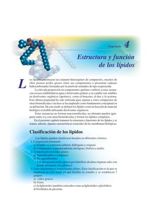 Estructura y función
de los lípidos
L
os lípidos constituyen un conjunto heterogéneo de compuestos, muchos de
ellos poseen ácidos grasos entre sus componentes o presentan cadenas
hidrocarbonadas formadas por la unión de unidades de tipo isoprenoide.
La elevada proporción en componentes apolares confiere a estas sustan-
cias escasa solubilidad en agua o disolventes polares y en cambio son solubles
en disolventes orgánicos (apolares), como el benceno, el éter y la acetona.
Esta última propiedad ha sido utilizada para separar a estos compuestos de
otras biomoléculas e incluso se ha empleado como fundamento conceptual en
su definición. De este modo se definen los lípidos como la fracción de material
biológico extraíble utilizando disolventes orgánicos.
Estas sustancias no forman macromoléculas, no obstante pueden agru-
parse entre sí y con otras biomoléculas y formar los lípidos complejos.
En el presente capítulo tratamos la estructura y funciones de los lípidos y se
tratará, además, algunas características esenciales de las membranas biológicas.
Clasificación de los lípidos
Los lípidos pueden clasificarse basados en diferentes criterios.
1. Composición elemental
a) Simples, si contienen carbono, hidrógeno y oxígeno
b) Compuestos, si poseen además nitrógeno, fósforo y azufre.
2. Composición en ácidos grasos
a) Saponificables o complejos
b) No saponificables
Los que poseen ácidos grasos por hidrólisis alcalina originan sales con
acción detergente (los jabones).
3. Con características estructurales afines. Esta clasificación es la que se
empleará en este texto ya que facilita su estudio y se establecen 7
grupos:
a) Ácidos grasos.
b) Ceras.
c)Acilgliceroles (también conocidos como acilglicéridos o glicéridos).
d) Fosfátidos de glicerina.
http://MedicoModerno.Blogspot.com
 