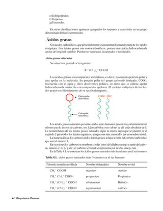 44 Bioquímica Humana
e) Esfingolípidos.
f) Terpenos.
g) Esteroides.
En otras clasificaciones aparecen agrupados los terpenos y esteroides en un grupo
denominado lípidos isoprenoides.
ÁÁcidos grasos
Son ácidos carboxílicos, que principalmente se encuentran formando parte de los lípidos
complejos. Los ácidos grasos son monocarboxílicos, poseen una cadena hidrocarbonada
apolar de longitud variable. Pueden ser saturados, insaturados o sustituidos.
Ácidos grasos saturados
Su estructura general es la siguiente:
R – (CH2
)n
– COOH
Los ácidos grasos son compuestos anfipáticos, es decir, poseen una porción polar y
una apolar en la molécula. Su porción polar (el grupo carboxilo ionizado, COO-
),
interactúa con el agua y otros disolventes polares, en tanto que la cadena apolar
hidrocarbonada interactúa con compuestos apolares. El carácter anfipático de los áci-
dos grasos es el fundamento de su acción detergente.
Los ácidos grasos saturados presentes en los seres humanos poseen mayoritariamente un
númeropardeátomosdecarbono,sonácidosdébilesysusvaloresdepKestánalrededorde5.
La nomenclatura de los ácidos grasos saturados sigue la misma regla que se planteó en el
capítulo 2 para todos los ácidos orgánicos, aunque son más conocidos por su nombre trivial.
Lanumeracióndeloscarbonosenlosácidosgrasossehaceapartirdelcarbonocarboxílico
que será el número 1.
Enocasionesloscarbonossenombranconlasletrasdelalfabetogriegoapartirdelcarbo-
no número 2: α, β, γ, etc., el carbono terminal se representa por la letra omega (ω).
En laTabla 4.1. se muestran los ácidos grasos saturados más abundantes en el ser humano.
Tabla 4.1. Ácidos grasos saturados más frecuentes en el ser humano
Fórmula semidesarrollada Nombre sistemático Nombre trivial
CH3
– COOH etanoico Acético
CH3
– CH2
– COOH propanoico Propiónico
CH3
– (CH2
)2
– COOH n-butanoico Butírico
CH3
– (CH2
)3
– COOH n-pentanoico valérico
http://MedicoModerno.Blogspot.com
 