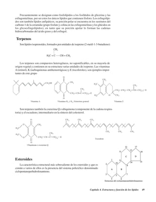 Capítulo 4. Estructura y función de los lípidos 49
Frecuentemente se designan como fosfolípidos a los fosfátidos de glicerina y las
esfingomielinas, por ser estos los únicos lípidos que contienen fósforo. Los esfingolípi-
dos son también lípidos anfipáticos, su porción polar se encuentra en los sustitutos del
carbono 1 de la ceramida (grupo fosfato y colina en las esfingomielinas y los glúcidos en
los glicoesfingolípidos); en tanto que su porción apolar lo forman las cadenas
hidrocarbonadas del ácido graso y del esfingol.
Terpenos
Sonlípidosisoprenoides,formadosporunidadesdeisopreno(2-metil-1-3-butadieno):
Los terpenos son compuestos heterogéneos, no saponificables, en su mayoría de
origen vegetal y contienen en su estructura varias unidades de isopreno. Las vitaminas
A(retinol), K (naftoquinonas antihemorrágicas) y E (tocoferoles), son ejemplos impor-
tantes de este grupo
Son terpenos también la coenzima Q o ubiquinona (componente de la cadena respira-
toria) y el escualeno, intermediario en la síntesis del colesterol.
Esteroides
La característica estructural más sobresaliente de los esteroides y que es
común a varios de ellos es la presencia del sistema policíclico denominado
ciclopentanoperhidrofenantreno.
http://MedicoModerno.Blogspot.com
 