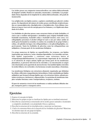 Capítulo 4. Estructura y función de los lípidos 55
Los ácidos grasos son compuestos monocarboxílicos con cadena hidrocarbonada
de longitud variable. Pueden ser saturados, insaturados y sustituidos. Las propie-
dades físicas dependen de la longitud de la cadena hidrocarbonada y del grado de
insaturación.
Los acilgliceroles son lípidos neutros y apolares constituidos por glicerol y ácidos
grasos. En dependencia del número de ácidos grasos esterificados al glicerol pue-
den ser monoacilgliceroles, diacilgliceroles o triacilgliceroles. Estos últimos cons-
tituyen el mayor reservorio de energía para el ser humano y es el lípido más abun-
dante de la dieta.
Los fosfátidos de glicerina poseen como estructura básica al ácido fosfatídico, el
cual se une a residuos nitrogenados o alcohólicos para originar fosfatidil serina,
fosfatidil etanolamina, fosfatidil colina o fosfatidil inositol, entre otros. Los
esfingolípidos presentan el alcohol esfingol al cual se une por enlace amida un
ácido graso formando la ceramida. La unión a la ceramida de un grupo fosfato y
colina, o de glúcidos da lugar a las esfingomielinas o a los glicoesfingolípidos, res-
pectivamente. Tanto los fosfátidos de glicerina como las esfingomielinas son
anfipáticos y forman parte de las membranas biológicas.
Un grupo numeroso de lípidos no saponificables, los terpenos, son lípidos
isoprenoides que incluyen a varias vitaminas liposolubles. Los esteroides son tam-
bién lípidos isoprenoides y contienen como estructura básica al
ciclopentanoperhidrofenantreno. Un representante importante de los esteroides
es el colesterol, de origen animal, lípido que forma parte de las membranas
plasmáticas, es precursor del resto de los esteroides y su concentración en sangre
está relacionada con la aparición de ateroesclerosis. Son también lípidos esteroides
los ácidos biliares, los corticoides y las hormonas sexuales masculinas y femeninas.
Las membranas biológicas son estructuras altamente organizadas que delimitan
las células y diferentes compartimentos intracelulares. Están constituidas por lípidos
anfipáticos que forman la bicapa lipídica que es la estructura básica, además pro-
teínas extrínsecas e intrínsecas y oligosacáridos. Las proteínas de membrana cum-
plen variadas funciones como: transportadoras, receptores, enzimas.
El paso de sustancia a través de las membranas se realiza mediante difusión sim-
ple, transporte pasivo o transporte activo.
Ejercicios
1. Exprese el concepto de lípido.
2. Mencione los grupos en que se clasifican los lípidos por su similitud estructural.
3. Describa las características estructurales de los ácidos grasos saturados e insaturados
y compárelos atendiendo a sus propiedades físicas y químicas.
4. Describa la estructura de los triacilgliceroles y mencione sus funciones.
5. ¿Cuál es la estructura básica de la mayoría de los fosfátidos de glicerina? Mencione
los distintos tipos de este grupo de lípidos.
6. Describa la estructura de la ceramida.
http://MedicoModerno.Blogspot.com
 
