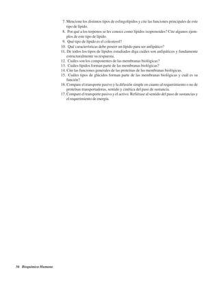 56 Bioquímica Humana
7. Mencione los distintos tipos de esfingolípidos y cite las funciones principales de este
tipo de lípido.
8. ¿Por qué a los terpenos se les conoce como lípidos isoprenoides? Cite algunos ejem-
plos de este tipo de lípido.
9. ¿Qué tipo de lípido es el colesterol?
10. ¿Qué características debe poseer un lípido para ser anfipático?
11. De todos los tipos de lípidos estudiados diga cuáles son anfipáticos y fundamente
estructuralmente su respuesta.
12. ¿Cuáles son los componentes de las membranas biológicas?
13. ¿Cuáles lípidos forman parte de las membranas biológicas?
14. Cite las funciones generales de las proteínas de las membranas biológicas.
15. ¿Cuáles tipos de glúcidos forman parte de las membranas biológicas y cuál es su
función?
16. Compare el transporte pasivo y la difusión simple en cuanto al requerimiento o no de
proteínas transportadoras, sentido y cinética del paso de sustancia.
17. Compare el transporte pasivo y el activo. Refiérase al sentido del paso de sustancias y
el requerimiento de energía.
http://MedicoModerno.Blogspot.com
 
