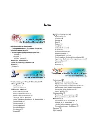 Índice
La ciencia bioquímica
y la disciplina Bioquímica/ 1
Objetodeestudiodelabioquímica/1
La disciplina Bioquímica en el plan de estudio del
licenciado en enfermería/ 2
Categorías, principios y conceptos generales/ 2
Categorías/ 2
Principios/ 3
Conceptos generales/ 4
Habilidades intelectuales/ 4
Métododeestudiodelabioquímica/6
Resumen/ 7
Ejercicios/ 7
Agrupaciones derivadas/ 13
Hemiacetales/ 13
Acetales/ 14
Ésteres/ 14
Éter/ 15
Tioéster/ 15
Amida/ 15
Anhídrido de ácido/15
Isomería/ 16
Isomería estructural/ 16
Isomería espacial/ 17
Series estéricas D y L/ 19
Conformaciones distintas de las moléculas/ 20
Agua como disolvente en los organismos vivos/ 21
Ácidos y bases/ 21
Resumen/ 24
Ejercicios/ 24
Introducción al estudio
de las biomoléculas/ 9
Características generales de las biomoléculas / 9
Enlaces químicos/ 10
Enlace iónico/ 10
Enlace covalente/ 10
Interacciones débiles/ 10
Puente de hidrógeno/ 11
Interacciones hidrofóbicas/ 11
Interacciones electrostáticas/ 11
Fuerzas de Van der Waals/ 11
Grupos funcionales presentes en las biomoléculas/ 11
Grupo hidroxilo / 12
Grupo carbonilo/ 12
Grupo carboxilo/ 12
Grupo sulfidrilo/ 13
Grupo amino/ 13
Amidas/ 13
Estructura y función de los precursores
de macromoléculas/ 27
Aminoácidos/ 27
Funciones de los aminoácidos/ 30
Clasificación de los aminoácidos/ 30
Propiedades eléctricas de los aminoácidos/ 31
Interacciones entre grupos de las cadenas
laterales(R) de los aminoácidos/ 32
Enlace peptídico/ 32
Monosacáridos/ 33
Funciones de los monosacáridos/ 36
Formación del enlace glicosídico/ 36
Nucleótidos/ 37
Clasificación de los nucleótidos/ 38
Función de los nucleótidos/ 38
Nomenclatura de los nucleótidos/ 39
Formación del enlace fosfodiéster/ 39
Resumen/ 40
Ejercicios/ 41
http://MedicoModerno.Blogspot.com
 