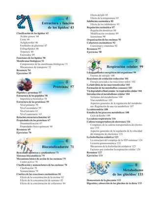 Estructura y función
de los lípidos/ 43
Clasificación de los lípidos/ 43
Ácidos grasos/ 44
Ceras/ 46
Acilgliceroles/ 46
Fosfátidos de glicerina/ 47
Esfingolípidos/ 48
Terpenos/ 49
Esteroides/ 49
Funciones de los lípidos/ 50
Membranas biológicas/ 51
Componentes de las membranas biológicas/ 51
Mecanismos de transporte/ 52
Resumen/ 54
Ejercicios/ 55
Efecto del pH/ 85
Efecto de la temperatura/ 85
Inhibición enzimática/ 85
Efecto de los inhibidores/ 85
Regulación enzimática/ 87
Regulación alostérica/ 88
Modificación covalente/ 89
Isoenzimas/ 90
Organización de las enzimas/ 91
Cofactores enzimáticos/ 92
Coenzimas y vitaminas/ 92
Resumen/ 97
Ejercicios/ 98
Proteínas/ 57
Péptidos y proteínas/ 57
Estructura de los péptidos/ 58
Importancia biomédica/ 58
Estructura de las proteínas/ 59
Nivelprimario/59
Nivel secundario/ 59
Nivel terciario/ 61
Nivel cuaternario / 63
Relación estructura-función/ 63
Propiedades de las proteínas/ 67
Desnaturalización/ 67
Propiedades físico-químicas/ 68
Resumen/ 69
Ejercicios/ 70
Biocatalizadores/ 71
Reacciones químicas y catalizadores/ 71
Sistemas biocatalíticos/ 75
Mecanismo básico de acción de las enzimas/ 75
Centro activo/ 76
Clasificación y nomenclatura de las enzimas/ 78
Clasificación/ 78
Nomenclatura/ 79
Cinética de las reacciones enzimáticas/ 81
Efecto de la concentración de la enzima/ 82
Efecto de la concentración de sustrato/ 82
Efecto de la concentración de cofactores/ 84
Respiración celular/ 99
Las necesidades energéticas del organismo/ 99
Fuentes de energía/ 100
Reacciones de oxidación-reducción/ 101
Energía asociada a las reacciones redox/ 102
La hidrólisis de las macromoléculas/ 103
Formación de los metabolitos comunes/ 103
Víadegradativafinalcomún: larespiracióncelular/104
Introducción al metabolismo celular/ 104
Vertientes del metabolismo/ 104
Vías metabólicas/ 105
Aspectos generales de la regulación del metabolis-
mo: Regulación de una vía metabólica/ 107
La mitocondria/ 108
Estudio de los procesos metabólicos/ 108
Ciclo de Krebs/ 109
La cadena respiratoria/ 116
Cadena transportadora de electrones/ 116
Complejos de la cadena transportadora de electro-
nes/ 119
Aspectos generales de la regulación de la velocidad
del transporte de electrones/ 121
La fosforilación oxidativa/ 123
La estructura del complejo de la ATP sintetasa/ 124
La teoría quimioosmótica/ 125
Mecanismo de la fosforilación oxidativa/ 125
Factores que controlan la respiración celular/ 126
Resumen/ 127
Ejercicios/ 131
Metabolismo
de los glúcidos/ 133
Homeostasis de la glucemia/ 133
Digestión y absorción de los glúcidos de la dieta/ 133
http://MedicoModerno.Blogspot.com
 