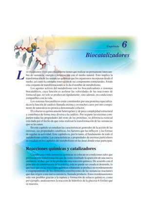 Biocatalizadores
L
os organismos vivos para mantenerse tienen que realizar un permanente intercam-
bio de sustancia, energía e información con el medio natural. Esto implica la
transformación de las sustancias químicas que los organismos incorporan desde el
medio, así como la constante renovación de sus componentes estructurales.Atodo
este conjunto de transformaciones se le da el nombre de metabolismo.
Los agentes activos del metabolismo son los biocatalizadores o sistemas
biocatalíticos, cuya función es acelerar las velocidades de las reacciones de
forma tal que, no solo se produzcan rápidamente, sino además, en condiciones
compatibles con la vida.
Los sistemas biocatalíticos están constituidos por una proteína especializa-
da en la función de catálisis llamada enzima y en muchos casos por otro compo-
nente de naturaleza no proteica denominado cofactor.
El cofactor es químicamente heterogéneo y de poca complejidad estructural
y contribuye de forma muy diversa a la catálisis. Por su parte las enzimas com-
parten todas las propiedades del resto de las proteínas, su diferencia esencial
está dada por el hecho de que estas realizan la transformación de las sustancias
que se les unen.
En este capítulo se estudian las características generales de la acción de las
enzimas, sus propiedades catalíticas, los factores que las influyen y las formas
de regular su actividad. Este capítulo es, por lo tanto, el fundamento de todo el
metabolismo celular. Las características y propiedades de enzimas particulares
se estudian en los capítulos del metabolismo en las áreas donde estas participan.
Reacciones químicas y catalizadores
Cuando una o más sustancias químicas se colocan en condiciones tales que
provocan una transformación que da como resultado la aparición de una nueva
sustancia, se dice que se ha producido una reacción química. De acuerdo con el
principio de conservación de la materia, esta no puede ser creada ni destruida, lo
que hace que en las reacciones químicas solamente se produce un reordenamiento
o reagrupamiento de los elementos constituyentes de las sustancias reactantes
que dan origen a una nueva sustancia, llamada producto. Estos reordenamientos
solo son posibles gracias a la ruptura y formación de enlaces químicos, como
por ejemplo, analizaremos la reacción de hidrólisis de la glucosa-6-fosfato que
se muestra.
http://MedicoModerno.Blogspot.com
 