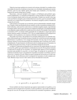 Capítulo 6. Biocatalizadores 73
Todas las reacciones químicas no ocurren con la misma velocidad. Los estudios de las
velocidades de reacción se realizan en reacciones con velocidades intermedias por razones
prácticas, pues las muy rápidas apenas dan tiempo para estudiarlas y las muy lentas
requieren de mucho tiempo para el estudio.
Reacciones, como por ejemplo la del oxígeno y el hidrógeno para producir agua,
ocurren rápidamente, si se aumenta la temperatura o se hace producir un chispazo eléctri-
co en el recipiente donde están los dos gases mezclados. Cuando esto sucede se dice que
existe una barrera energética para el desarrollo de la reacción y que los reactantes deben
vencerla en su camino hacia los productos. Esa barrera energética recibe el nombre de
energía de activación.
Cada sustancia, de acuerdo con su estructura, posee un determinado contenido energé-
tico. Cuando se tiene una disolución de una sustancia, en ella se encuentra un número eleva-
do de moléculas, cada una de las cuales tiene su contenido energético propio, especialmente
de energía cinética, pero lo que caracteriza al conjunto de moléculas es la energía promedio
y esta depende en gran medida de las condiciones de la solución. Por ejemplo si una solución
se encuentra a 50 °C, la energía cinética promedio de sus moléculas es mayor que la de la
misma solución cuando se encuentra a 10°C. Por eso cuando hablemos de la energía de los
reactantes o de los productos, nos estaremos refiriendo a la energía promedio.
Para poder reaccionar y dar productos los reactantes deben poseer un contenido ener-
gético determinado que les permita alcanzar el grado de excitación necesario para poder
transformarse en productos. Si la energía del reactante está muy lejos de la que debe
alcanzar, entonces la reacción transcurrirá muy lentamente, pero si está muy cerca ocurri-
rá rápidamente. Es precisamente a la diferencia entre la energía que posee el reactante y la
que debe poseer para reaccionar, a la que se denomina energía de activación.
La figura 6.2 representa un diagrama de las variaciones de energía durante el curso de
una reacción, gráfico que suele llamarse coordenadas de reacción. En un primer momento
se representa la energía de los reactantes, en segundo lugar aparece el nivel energético
necesario para producir la reacción y en tercer lugar, la energía de los productos. Al
estado de excitación en que se encuentran los reactantes en el punto 2 se le llama estado de
transición o complejo activado. Obsérvese que la energía de activación no es la del com-
plejo activado, sino la diferencia entre la energía de los reactantes y la del complejo acti-
vado. Mientras mayor sea ese valor, menor será la velocidad de la reacción.
Fig. 6.2. Diagrama de las coordenadas
de una reacción hipotética. A + B re-
presentan los reactantes con el nivel
energético que les corresponde de
acuerdo con su altura en el eje de las
ordenadas. Los productos C + D tam-
bién aparecen con su nivel energético.
El complejo de transiciónA~B está en
el nivel más alto de la curva. En la grá-
fica aparecen indicadas la energía de
activación y la energía de reacción.
Existe también otro factor importante que aparece representado en la gráfica y es la
diferencia entre la energía de los reactantes y la de los productos y que recibe el nombre de
energía de reacción. Es así que en la conversión de los reactantes en productos, además
http://MedicoModerno.Blogspot.com
 