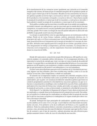 74 Bioquímica Humana
de la transformación de las sustancias ocurre igualmente una variación en el contenido
energético del sistema, de forma tal que el contenido energético de los productos puede ser
mayor, igual o menor que el de los reactantes. Basados en esta característica las reaccio-
nes químicas pueden ser de tres tipos: isoenergéticas (de isos = igual) cuando la energía
de los productos y los reactantes son iguales; exergónicas (de exos = hacia fuera) cuando
le energía de los productos es menor que la de los reactantes, y endergónicas (de endos =
hacia adentro) cuando la energía de los productos es mayor que la de los reactantes.
De la gráfica se deduce que las reacciones reversibles que en un sentido son exergónicas,
en sentido contrario son endergónicas y que las reacciones que en sentido directo son muy
exergónicas, en sentido inverso son poco probables pues presentan una energía de activa-
ción muy grande. Por lo tanto, la energía de reacción puede indicarnos la dirección más
probable en que puede ocurrir una reacción química.
La energía se puede definir como la capacidad que posee un sistema para realizar
trabajo. Puede ser de varias formas: radiante, calórica, potencial, eléctrica, etc. A
principios del siglo XX el físico norteamericano Josiah Willard Gibbs hizo una impor-
tante generalización en el tratamiento de la energía al introducir el concepto de ener-
gía libre, definida como aquella parte de la energía de un sistema que puede conver-
tirse íntegramente en trabajo a temperatura y presión constantes. La energía libre se
relaciona con la temperatura y con dos importantes funciones termodinámicas me-
diante la ecuación de Gibbs.
Donde ΔG representa la variación de energía libre del proceso, ΔH significa la varia-
ción de entalpía o el contenido calórico del proceso, T es la temperatura absoluta y ΔS
representa la variación de entropía que viene a ser algo así como el grado de desorden del
sistema. La energía libre es un indicador de la espontaneidad del proceso. Las reacciones
químicas con ΔG negativos son exergónicas y tienden a ocurrir espontáneamente mientras
que las que presentan un ΔG positivo son endergónicas y no son espontáneas.
Existen varios procedimientos para provocar el aumento de la velocidad de una reac-
ción, algunos son muy refinados, pero otros resultan muy sencillos, como es el caso de
realizar la reacción a altas temperaturas o añadir un catalizador.
El aumento de la temperatura implica un aumento del contenido energético de los
reactantes y con ello se disminuye tanto como sea posible la energía de activación. Los
catalizadores, por su parte, son sustancias de diferente naturaleza química que tienen en
común la propiedad de aumentar la velocidad de las reacciones químicas sin que su es-
tructura o concentración se modifique como resultado de la reacción. Estos catalizadores
participan en las reacciones de formas muy variadas, pero todos son capaces de disminuir
la energía de activación, y, como ya fuera tratado, se aumenta la velocidad de la reacción.
En la figura 6.3 se reproduce el diagrama de la figura 6.2 pero ahora en presencia de
un catalizador, y se puede observar la disminución de la energía de activación. Sin embar-
go, en la gráfica es evidente que los catalizadores no influyen sobre la energía de reacción
por lo que las reacciones exergónicas (o endergónicas) lo siguen siendo pero ahora ocu-
rren a una mayor velocidad.
Se puede distinguir dos tipos principales de catalizadores: aquellos que realizan su
acción catalítica en los seres vivos y los que su actividad no está relacionada necesaria-
mente con estos. A los primeros se les da el calificativo de bióticos y a los segundos de
abióticos. Todos los catalizadores bióticos conocidos son proteínas y reciben el nombre en
enzimas; estas presentan una alta especificidad por el reactante (que aquí recibe el nom-
bre de sustrato) y por el tipo de reacción y además presentan una alta eficiencia pues
pueden aumentar cientos o miles de veces la velocidad de una reacción.
http://MedicoModerno.Blogspot.com
 